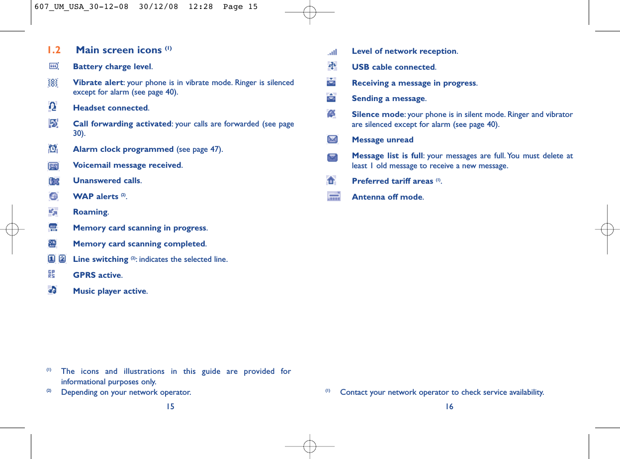 Level of network reception.USB cable connected.Receiving a message in progress.Sending a message.Silence mode: your phone is in silent mode. Ringer and vibratorare silenced except for alarm (see page 40).Message unreadMessage list is full: your messages are full. You must delete atleast 1 old message to receive a new message.Preferred tariff areas (1).Antenna off mode.16(1) Contact your network operator to check service availability.1.2 Main screen icons (1)Battery charge level.Vibrate alert: your phone is in vibrate mode. Ringer is silencedexcept for alarm (see page 40).Headset connected.Call forwarding activated: your calls are forwarded (see page30).Alarm clock programmed (see page 47).Voicemail message received.Unanswered calls.WAP alerts (2).Roaming.Memory card scanning in progress.Memory card scanning completed.Line switching (2): indicates the selected line.GPRS active.Music player active.15(1) The icons and illustrations in this guide are provided forinformational purposes only.(2) Depending on your network operator.607_UM_USA_30-12-08  30/12/08  12:28  Page 15
