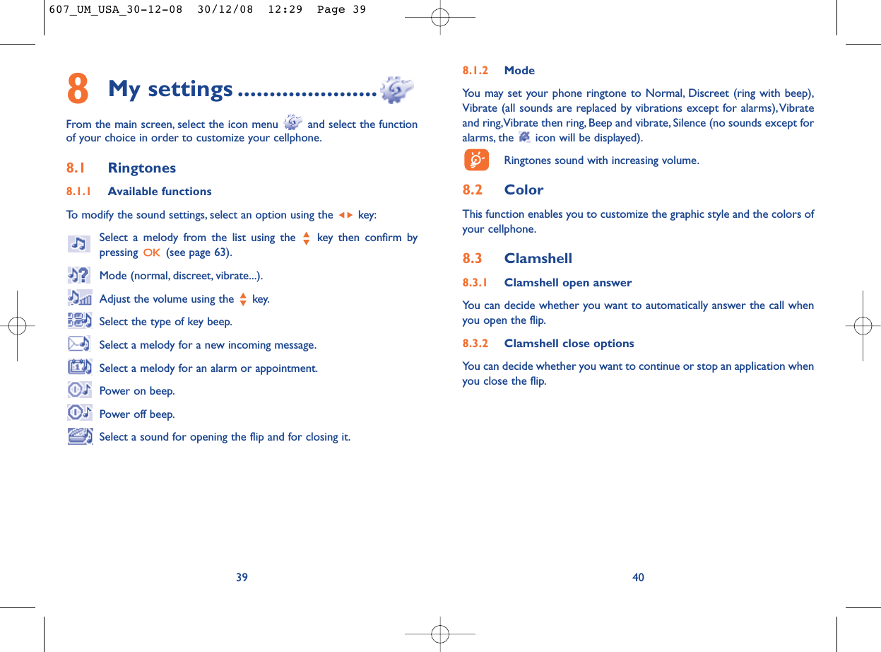 8.1.2 ModeYou may set your phone ringtone to Normal, Discreet (ring with beep),Vibrate (all sounds are replaced by vibrations except for alarms),Vibrateand ring,Vibrate then ring, Beep and vibrate, Silence (no sounds except foralarms, the  icon will be displayed).Ringtones sound with increasing volume.8.2 ColorThis function enables you to customize the graphic style and the colors ofyour cellphone.8.3 Clamshell8.3.1 Clamshell open answerYou can decide whether you want to automatically answer the call whenyou open the flip.8.3.2 Clamshell close optionsYou can decide whether you want to continue or stop an application whenyou close the flip.408My settings ......................From the main screen, select the icon menu  and select the functionof your choice in order to customize your cellphone.8.1 Ringtones8.1.1 Available functionsTo modify the sound settings, select an option using the  key:Select a melody from the list using the  key then confirm bypressing  (see page 63).Mode (normal, discreet, vibrate...).Adjust the volume using the  key.Select the type of key beep.Select a melody for a new incoming message.Select a melody for an alarm or appointment.Power on beep.Power off beep.Select a sound for opening the flip and for closing it.39607_UM_USA_30-12-08  30/12/08  12:29  Page 39