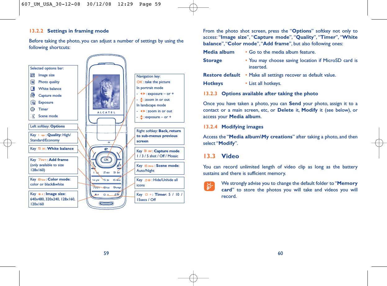 From the photo shot screen, press the “Options” softkey not only toaccess: “Image size”, “Capture mode”, “Quality”, “Timer”, “Whitebalance”,“Color mode”, “Add frame”, but also following ones:Media album •Go to the media album feature.Storage •You may choose saving location if MicroSD card isinserted.Restore default •Make all settings recover as default value.Hotkeys •List all hotkeys.13.2.3 Options available after taking the photoOnce you have taken a photo, you can Send your photo, assign it to acontact or a main screen, etc, or Delete it, Modify it (see below), oraccess your Media album.13.2.4 Modifying imagesAccess the “Media album\My creations” after taking a photo, and thenselect “Modify”.13.3 VideoYou can record unlimited length of video clip as long as the batterysustains and there is sufficient memory.We strongly advise you to change the default folder to “Memorycard” to store the photos you will take and videos you willrecord.6013.2.2 Settings in framing modeBefore taking the photo, you can adjust a number of settings by using thefollowing shortcuts:59Navigation key:: take the pictureIn portrait mode- : exposure – or +- : zoom in or outIn landscape mode- : zoom in or out- : exposure – or +Key : Quality: High/Standard/EconomyKey : White balance  Key : Capture mode1 / 3 / 5 shot / Off / MosaicKey : Hide/Unhide allicons Left softkey: OptionsKey : Scene mode:Auto/NightRight softkey: Back, returnto sub-menus previousscreenSelected options bar:Image sizePhoto qualityWhite balanceCapture modeExposureTimerScene modeKey : Color mode:color or black&amp;whiteKey : Image size:640x480, 320x240, 128x160,120x160Key : Timer: 5 / 10 /15secs / OffKey : Add frame(only available to size128x160)607_UM_USA_30-12-08  30/12/08  12:29  Page 59