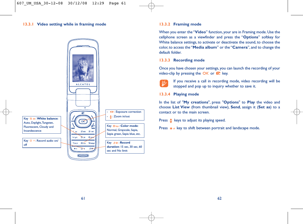 6213.3.2 Framing modeWhen you enter the “Video” function, your are in Framing mode. Use thecellphone screen as a viewfinder and press the “Options” softkey forWhite balance settings, to activate or deactivate the sound, to choose thecolor, to access the “Media album” or the “Camera”, and to change thedefault folder.13.3.3 Recording modeOnce you have chosen your settings, you can launch the recording of yourvideo-clip by pressing the  or  key.If you receive a call in recording mode, video recording will bestopped and pop up to inquiry whether to save it.13.3.4 Playing modeIn the list of &quot;My creations&quot;, press &quot;Options&quot; to Play the video andchoose List View (from thumbnail view), Send, assign it (Set as) to acontact or to the main screen.Press  keys to adjust its playing speed.Press  key to shift between portrait and landscape mode.13.3.1 Video setting while in framing mode61Key : Record audio on/offKey : Color mode:Normal, Grayscale, Sepia,Sepia green, Sepia blue, etc.Key : Recordduration: 15 sec, 30 sec, 60sec and No limit- : Exposure correction- : Zoom in/outKey : White balance:Auto, Daylight,Tungsten,Fluorescent, Cloudy andIncandescence607_UM_USA_30-12-08  30/12/08  12:29  Page 61