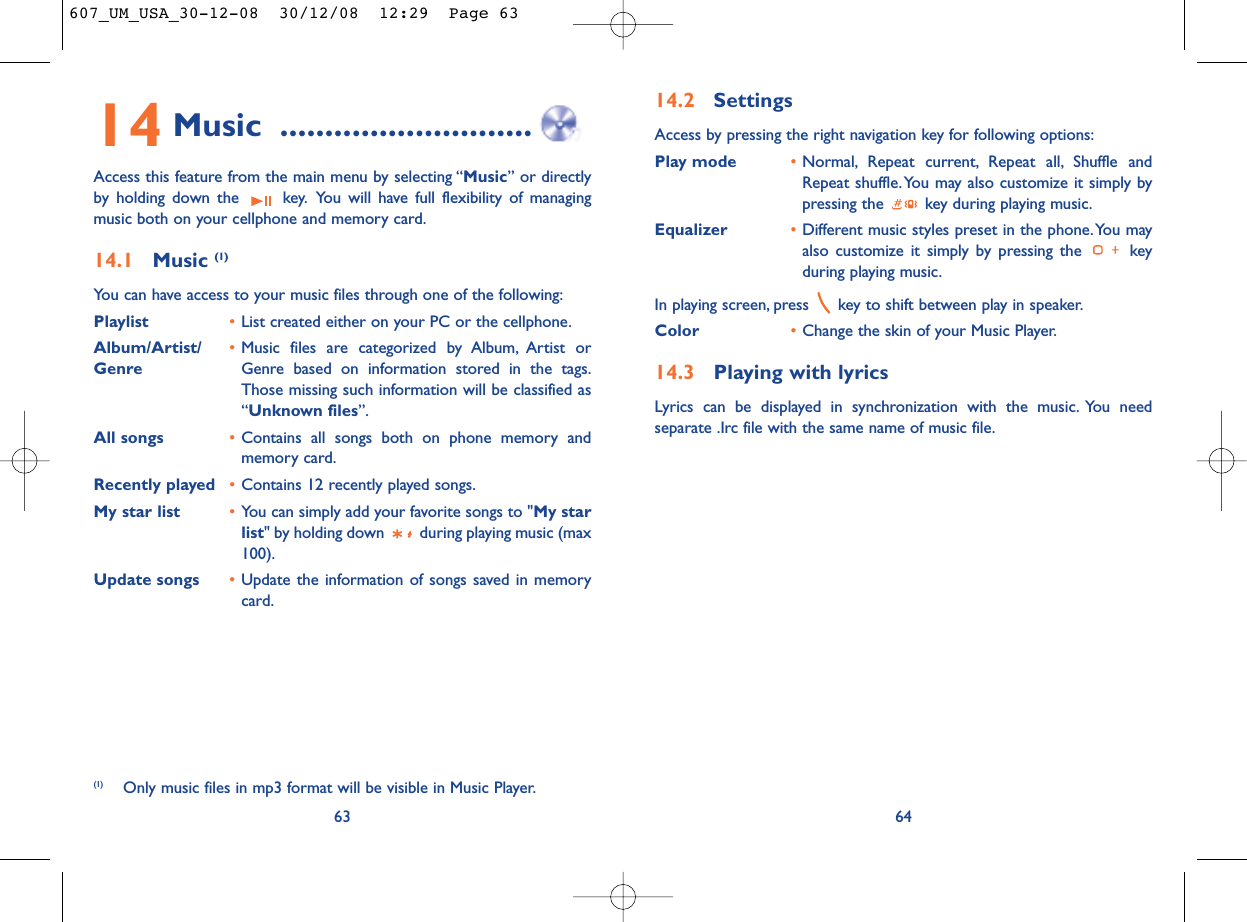14.2 SettingsAccess by pressing the right navigation key for following options:Play mode •Normal, Repeat current, Repeat all, Shuffle andRepeat shuffle. You may also customize it simply bypressing the  key during playing music.Equalizer •Different music styles preset in the phone.You mayalso customize it simply by pressing the  keyduring playing music.In playing screen, press  key to shift between play in speaker.Color •Change the skin of your Music Player.14.3 Playing with lyricsLyrics can be displayed in synchronization with the music. You needseparate .Irc file with the same name of music file.6414 Music ............................Access this feature from the main menu by selecting “Music” or directlyby holding down the  key. You will have full flexibility of managingmusic both on your cellphone and memory card.14.1 Music (1)You can have access to your music files through one of the following:Playlist •List created either on your PC or the cellphone.Album/Artist/ •Music files are categorized by Album, Artist or Genre Genre based on information stored in the tags.Those missing such information will be classified as“Unknown files”.All songs •Contains all songs both on phone memory andmemory card.Recently played •Contains 12 recently played songs.My star list •You can simply add your favorite songs to &quot;My starlist&quot; by holding down  during playing music (max100).Update songs •Update the information of songs saved in memorycard.63(1) Only music files in mp3 format will be visible in Music Player.607_UM_USA_30-12-08  30/12/08  12:29  Page 63