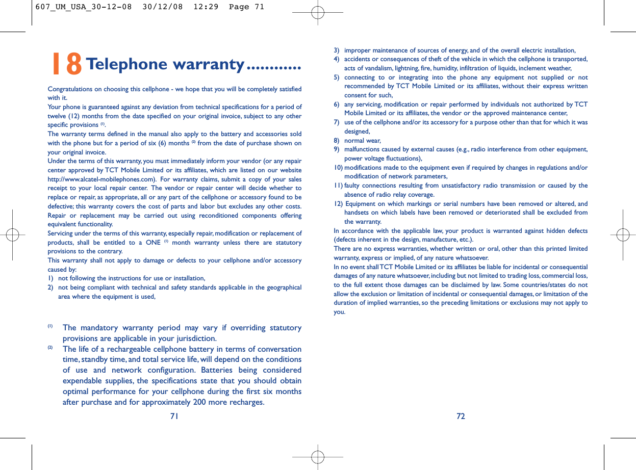 3) improper maintenance of sources of energy, and of the overall electric installation,4) accidents or consequences of theft of the vehicle in which the cellphone is transported,acts of vandalism, lightning, fire, humidity, infiltration of liquids, inclement weather,5) connecting to or integrating into the phone any equipment not supplied or notrecommended by TCT Mobile Limited or its affiliates, without their express writtenconsent for such,6) any servicing, modification or repair performed by individuals not authorized by TCTMobile Limited or its affiliates, the vendor or the approved maintenance center,7) use of the cellphone and/or its accessory for a purpose other than that for which it wasdesigned,8) normal wear,9) malfunctions caused by external causes (e.g., radio interference from other equipment,power voltage fluctuations),10) modifications made to the equipment even if required by changes in regulations and/ormodification of network parameters,11) faulty connections resulting from unsatisfactory radio transmission or caused by theabsence of radio relay coverage.12) Equipment on which markings or serial numbers have been removed or altered, andhandsets on which labels have been removed or deteriorated shall be excluded fromthe warranty.In accordance with the applicable law, your product is warranted against hidden defects(defects inherent in the design, manufacture, etc.).There are no express warranties, whether written or oral, other than this printed limitedwarranty, express or implied, of any nature whatsoever.In no event shall TCT Mobile Limited or its affiliates be liable for incidental or consequentialdamages of any nature whatsoever,including but not limited to trading loss, commercial loss,to the full extent those damages can be disclaimed by law. Some countries/states do notallow the exclusion or limitation of incidental or consequential damages, or limitation of theduration of implied warranties, so the preceding limitations or exclusions may not apply toyou.7218Telephone warranty............Congratulations on choosing this cellphone - we hope that you will be completely satisfiedwith it.Your phone is guaranteed against any deviation from technical specifications for a period oftwelve (12) months from the date specified on your original invoice, subject to any otherspecific provisions (1).The warranty terms defined in the manual also apply to the battery and accessories soldwith the phone but for a period of six (6) months (2) from the date of purchase shown onyour original invoice.Under the terms of this warranty, you must immediately inform your vendor (or any repaircenter approved by TCT Mobile Limited or its affiliates, which are listed on our websitehttp://www.alcatel-mobilephones.com). For warranty claims, submit a copy of your salesreceipt to your local repair center. The vendor or repair center will decide whether toreplace or repair, as appropriate, all or any part of the cellphone or accessory found to bedefective; this warranty covers the cost of parts and labor but excludes any other costs.Repair or replacement may be carried out using reconditioned components offeringequivalent functionality.Servicing under the terms of this warranty, especially repair, modification or replacement ofproducts, shall be entitled to a ONE (1) month warranty unless there are statutoryprovisions to the contrary.This warranty shall not apply to damage or defects to your cellphone and/or accessorycaused by:1) not following the instructions for use or installation,2) not being compliant with technical and safety standards applicable in the geographicalarea where the equipment is used,71(1) The mandatory warranty period may vary if overriding statutoryprovisions are applicable in your jurisdiction.(2) The life of a rechargeable cellphone battery in terms of conversationtime, standby time, and total service life, will depend on the conditionsof use and network configuration. Batteries being consideredexpendable supplies, the specifications state that you should obtainoptimal performance for your cellphone during the first six monthsafter purchase and for approximately 200 more recharges.607_UM_USA_30-12-08  30/12/08  12:29  Page 71