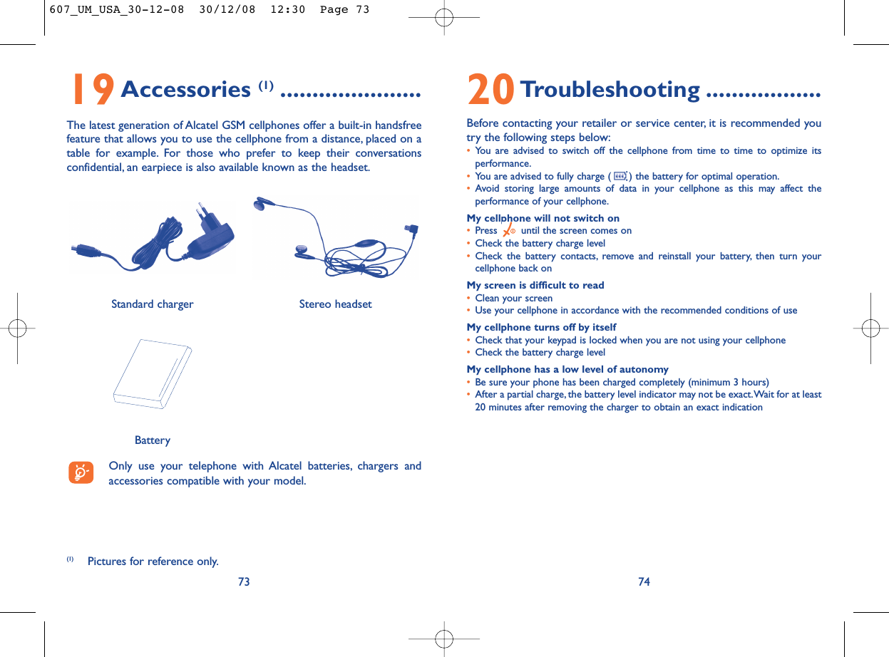 20Troubleshooting ..................Before contacting your retailer or service center, it is recommended youtry the following steps below:•You are advised to switch off the cellphone from time to time to optimize itsperformance.•You are advised to fully charge ( ) the battery for optimal operation.•Avoid storing large amounts of data in your cellphone as this may affect theperformance of your cellphone.My cellphone will not switch on•Press  until the screen comes on•Check the battery charge level•Check the battery contacts, remove and reinstall your battery, then turn yourcellphone back onMy screen is difficult to read•Clean your screen•Use your cellphone in accordance with the recommended conditions of useMy cellphone turns off by itself•Check that your keypad is locked when you are not using your cellphone•Check the battery charge levelMy cellphone has a low level of autonomy•Be sure your phone has been charged completely (minimum 3 hours)•After a partial charge, the battery level indicator may not be exact.Wait for at least20 minutes after removing the charger to obtain an exact indication7419Accessories (1) ......................The latest generation of Alcatel GSM cellphones offer a built-in handsfreefeature that allows you to use the cellphone from a distance, placed on atable for example. For those who prefer to keep their conversationsconfidential, an earpiece is also available known as the headset.73(1) Pictures for reference only.Only use your telephone with Alcatel batteries, chargers andaccessories compatible with your model.BatteryStereo headsetStandard charger 607_UM_USA_30-12-08  30/12/08  12:30  Page 73