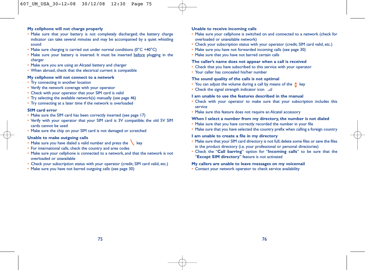 Unable to receive incoming calls•Make sure your cellphone is switched on and connected to a network (check foroverloaded or unavailable network)•Check your subscription status with your operator (credit, SIM card valid, etc.)•Make sure you have not forwarded incoming calls (see page 30)•Make sure that you have not barred certain callsThe caller’s name does not appear when a call is received•Check that you have subscribed to this service with your operator•Your caller has concealed his/her numberThe sound quality of the calls is not optimal•You can adjust the volume during a call by means of the  key•Check the signal strength indicator icon I am unable to use the features described in the manual•Check with your operator to make sure that your subscription includes thisservice•Make sure this feature does not require an Alcatel accessoryWhen I select a number from my directory, the number is not dialed•Make sure that you have correctly recorded the number in your file•Make sure that you have selected the country prefix when calling a foreign countryI am unable to create a file in my directory•Make sure that your SIM card directory is not full; delete some files or save the filesin the product directory (i.e. your professional or personal directories)•Check the “Call barring” option for “Incoming calls” to be sure that the“Except SIM directory” feature is not activatedMy callers are unable to leave messages on my voicemail•Contact your network operator to check service availability76My cellphone will not charge properly•Make sure that your battery is not completely discharged; the battery chargeindicator can take several minutes and may be accompanied by a quiet whistlingsound•Make sure charging is carried out under normal conditions (0°C +40°C)•Make sure your battery is inserted. It must be inserted beforeplugging in thecharger•Make sure you are using an Alcatel battery and charger•When abroad, check that the electrical current is compatibleMy cellphone will not connect to a network•Try connecting in another location•Verify the network coverage with your operator•Check with your operator that your SIM card is valid•Try selecting the available network(s) manually (see page 46)•Try connecting at a later time if the network is overloadedSIM card error•Make sure the SIM card has been correctly inserted (see page 17)•Verify with your operator that your SIM card is 3V compatible; the old 5V SIMcards cannot be used•Make sure the chip on your SIM card is not damaged or scratchedUnable to make outgoing calls•Make sure you have dialed a valid number and press the  key•For international calls, check the country and area codes•Make sure your cellphone is connected to a network, and that the network is notoverloaded or unavailable•Check your subscription status with your operator (credit, SIM card valid, etc.)•Make sure you have not barred outgoing calls (see page 30)75607_UM_USA_30-12-08  30/12/08  12:30  Page 75