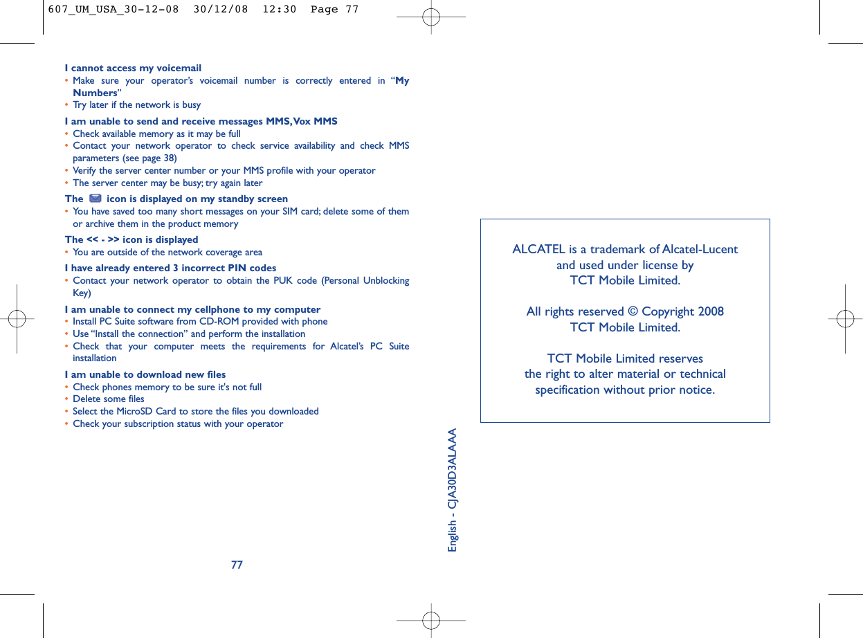 ALCATEL is a trademark of Alcatel-Lucent and used under license by TCT Mobile Limited.All rights reserved © Copyright 2008 TCT Mobile Limited.TCT Mobile Limited reserves the right to alter material or technical specification without prior notice.I cannot access my voicemail•Make sure your operator’s voicemail number is correctly entered in “MyNumbers”•Try later if the network is busyI am unable to send and receive messages MMS,Vox MMS•Check available memory as it may be full•Contact your network operator to check service availability and check MMSparameters (see page 38)•Verify the server center number or your MMS profile with your operator•The server center may be busy; try again laterThe  icon is displayed on my standby screen•You have saved too many short messages on your SIM card; delete some of themor archive them in the product memoryThe &lt;&lt; - &gt;&gt; icon is displayed•You are outside of the network coverage areaI have already entered 3 incorrect PIN codes•Contact your network operator to obtain the PUK code (Personal UnblockingKey)I am unable to connect my cellphone to my computer•Install PC Suite software from CD-ROM provided with phone•Use “Install the connection” and perform the installation•Check that your computer meets the requirements for Alcatel’s PC SuiteinstallationI am unable to download new files•Check phones memory to be sure it&apos;s not full•Delete some files•Select the MicroSD Card to store the files you downloaded•Check your subscription status with your operator77English - CJA30D3ALAAA607_UM_USA_30-12-08  30/12/08  12:30  Page 77