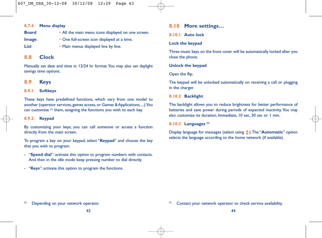 8.10 More settings…8.10.1 Auto lockLock the keypadThree music keys on the front cover will be automatically locked after youclose the phone.Unlock the keypadOpen the flip.The keypad will be unlocked automatically on receiving a call or pluggingin the charger.8.10.2 BacklightThe backlight allows you to reduce brightness for better performance ofbatteries and save power during periods of expected inactivity. You mayalso customize its duration, Immediate, 10 sec, 30 sec or 1 min.8.10.3 Languages (1)Display language for messages (select using  ).The “Automatic” optionselects the language according to the home network (if available).44(1) Contact your network operator to check service availability.8.7.4 Menu displayBoard •All the main menu icons displayed on one screen.Image •One full-screen icon displayed at a time.List •Main menus displayed line by line.8.8 ClockManually set date and time in 12/24 hr format.You may also set daylightsavings time options.8.9 Keys8.9.1 SoftkeysThese keys have predefined functions, which vary from one model toanother (operator services, games access, or Games &amp; Applications, ...).Youcan customize (1) them, assigning the functions you wish to each key.8.9.2 KeypadBy customizing your keys, you can call someone or access a functiondirectly from the main screen.To program a key on your keypad, select “Keypad” and choose the keythat you wish to program.-“Speed dial”: activate this option to program numbers with contacts.And then in the idle mode keep pressing number to dial directly.-“Keys”: activate this option to program the functions.43(1) Depending on your network operator.607_UM_USA_30-12-08  30/12/08  12:29  Page 43