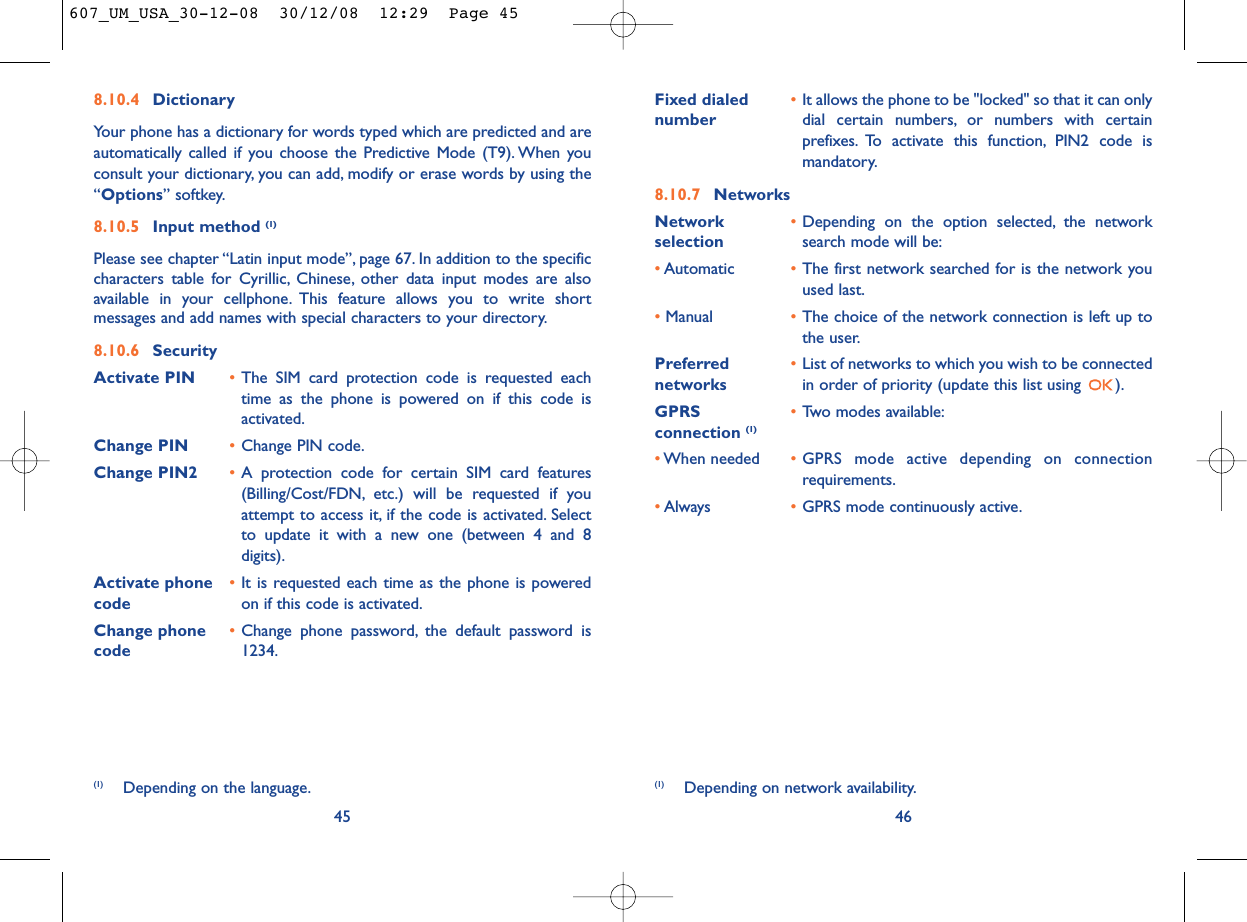 Fixed dialed  •It allows the phone to be &quot;locked&quot; so that it can only number dial certain numbers, or numbers with certainprefixes. To activate this function, PIN2 code ismandatory.8.10.7 NetworksNetwork  •Depending on the option selected, the network selection search mode will be:•Automatic •The first network searched for is the network youused last.•Manual •The choice of the network connection is left up tothe user.Preferred  •List of networks to which you wish to be connected networks in order of priority (update this list using  ).GPRS  •Two modes available:connection (1)•When needed •GPRS mode active depending on connectionrequirements.•Always •GPRS mode continuously active.46(1) Depending on network availability.8.10.4 DictionaryYour phone has a dictionary for words typed which are predicted and areautomatically called if you choose the Predictive Mode (T9). When youconsult your dictionary, you can add, modify or erase words by using the“Options” softkey.8.10.5 Input method (1)Please see chapter “Latin input mode”, page 67. In addition to the specificcharacters table for Cyrillic, Chinese, other data input modes are alsoavailable in your cellphone. This feature allows you to write shortmessages and add names with special characters to your directory.8.10.6 SecurityActivate PIN •The SIM card protection code is requested eachtime as the phone is powered on if this code isactivated.Change PIN •Change PIN code.Change PIN2 •A protection code for certain SIM card features(Billing/Cost/FDN, etc.) will be requested if youattempt to access it, if the code is activated. Selectto update it with a new one (between 4 and 8digits).Activate phone  •It is requested each time as the phone is powered code on if this code is activated.Change phone •Change phone password, the default password is code 1234.45(1) Depending on the language.607_UM_USA_30-12-08  30/12/08  12:29  Page 45