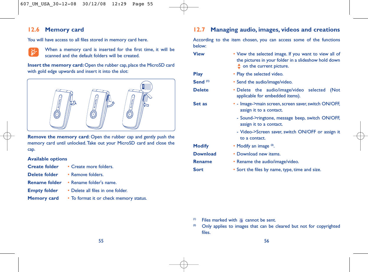 12.7 Managing audio, images, videos and creationsAccording to the item chosen, you can access some of the functionsbelow:View •View the selected image. If you want to view all ofthe pictures in your folder in a slideshow hold downon the current picture.Play •Play the selected video.Send (1) •Send the audio/image/video.Delete •Delete the audio/image/video selected (Notapplicable for embedded items).Set as •- Image-&gt;main screen, screen saver, switch ON/OFF,assign it to a contact.- Sound-&gt;ringtone, message beep, switch ON/OFF,assign it to a contact.- Video-&gt;Screen saver, switch ON/OFF or assign itto a contact.Modify •Modify an image (2).Download •Download new items.Rename •Rename the audio/image/video.Sort  •Sort the files by name, type, time and size.56(1) Files marked with  cannot be sent.(2) Only applies to images that can be cleared but not for copyrightedfiles.12.6 Memory cardYou will have access to all files stored in memory card here.When a memory card is inserted for the first time, it will bescanned and the default folders will be created.Insert the memory card: Open the rubber cap, place the MicroSD cardwith gold edge upwards and insert it into the slot:55Remove the memory card: Open the rubber cap and gently push thememory card until unlocked. Take out your MicroSD card and close thecap.Available optionsCreate folder •Create more folders.Delete folder •Remove folders.Rename folder •Rename folder&apos;s name.Empty folder •Delete all files in one folder.Memory card  •To format it or check memory status.607_UM_USA_30-12-08  30/12/08  12:29  Page 55