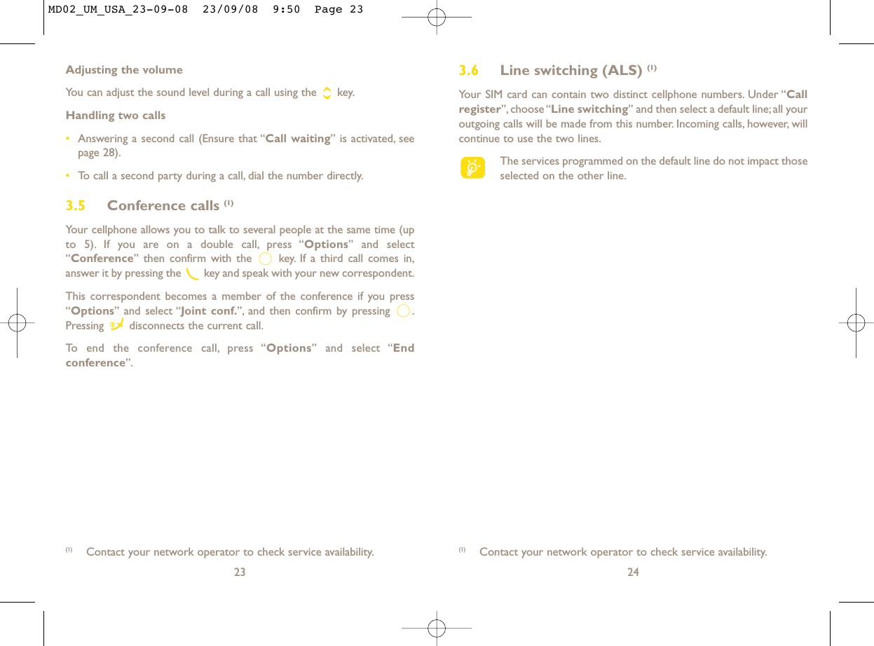3.6 Line switching (ALS) (1)Your SIM card can contain two distinct cellphone numbers. Under “Callregister”, choose “Line switching” and then select a default line;all youroutgoing calls will be made from this number. Incoming calls, however, willcontinue to use the two lines.The services programmed on the default line do not impact thoseselected on the other line.24(1) Contact your network operator to check service availability.Adjusting the volumeYou can adjust the sound level during a call using the  key.Handling two calls•Answering a second call (Ensure that “Call waiting” is activated, seepage 28).•To call a second party during a call, dial the number directly.3.5 Conference calls (1)Your cellphone allows you to talk to several people at the same time (upto 5). If you are on a double call, press “Options” and select“Conference” then confirm with the  key. If a third call comes in,answer it by pressing the  key and speak with your new correspondent.This correspondent becomes a member of the conference if you press“Options” and select “Joint conf.”, and then confirm by pressing  .Pressing  disconnects the current call.To end the conference call, press “Options” and select “Endconference”.23(1) Contact your network operator to check service availability.MD02_UM_USA_23-09-08  23/09/08  9:50  Page 23