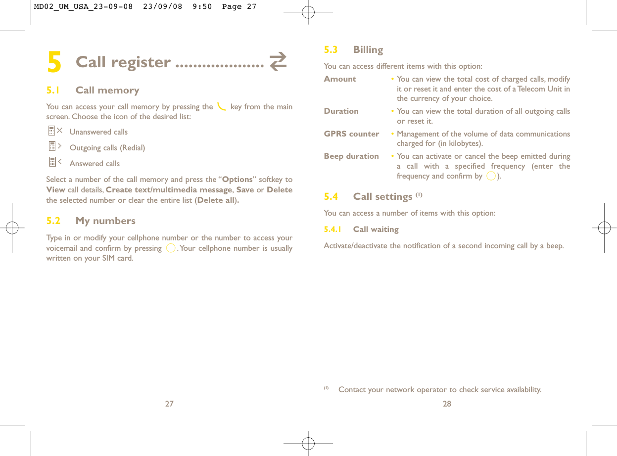 5.3 Billing You can access different items with this option:Amount •You can view the total cost of charged calls, modifyit or reset it and enter the cost of a Telecom Unit inthe currency of your choice.Duration •You can view the total duration of all outgoing callsor reset it.GPRS counter •Management of the volume of data communicationscharged for (in kilobytes).Beep duration •You can activate or cancel the beep emitted duringa call with a specified frequency (enter thefrequency and confirm by  ).5.4 Call settings (1)You can access a number of items with this option:5.4.1 Call waitingActivate/deactivate the notification of a second incoming call by a beep.28(1) Contact your network operator to check service availability.5Call register ....................5.1 Call memory You can access your call memory by pressing the  key from the mainscreen. Choose the icon of the desired list:Unanswered callsOutgoing calls (Redial)Answered calls Select a number of the call memory and press the “Options” softkey toView call details, Create text/multimedia message,Save or Deletethe selected number or clear the entire list (Delete all).5.2 My numbers Type in or modify your cellphone number or the number to access yourvoicemail and confirm by pressing  .Your cellphone number is usuallywritten on your SIM card.27MD02_UM_USA_23-09-08  23/09/08  9:50  Page 27