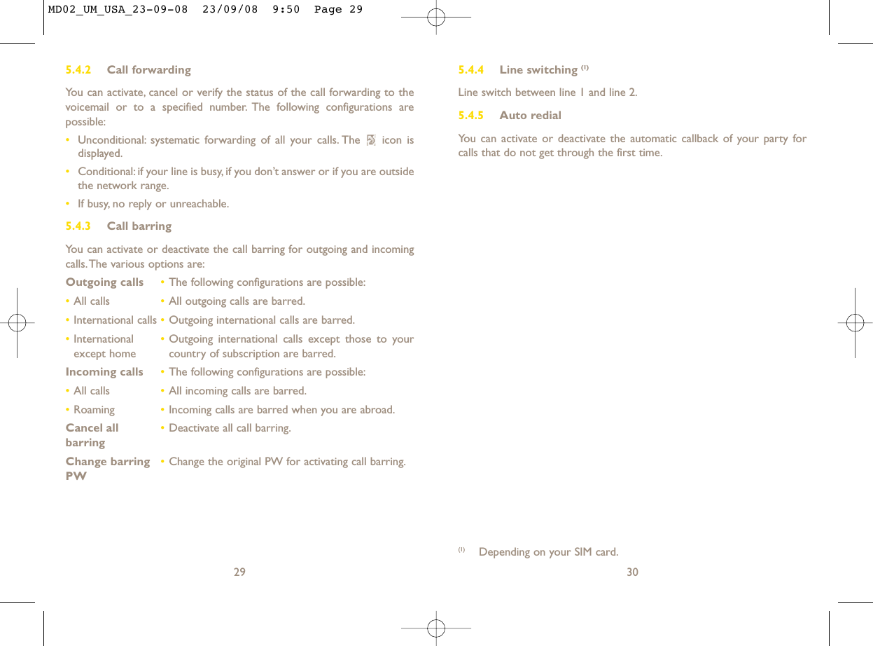 5.4.4 Line switching (1)Line switch between line 1 and line 2.5.4.5 Auto redialYou can activate or deactivate the automatic callback of your party forcalls that do not get through the first time.30(1) Depending on your SIM card.5.4.2 Call forwardingYou can activate, cancel or verify the status of the call forwarding to thevoicemail or to a specified number. The following configurations arepossible:•Unconditional: systematic forwarding of all your calls. The  icon isdisplayed.•Conditional: if your line is busy, if you don’t answer or if you are outsidethe network range.•If busy, no reply or unreachable.5.4.3 Call barringYou can activate or deactivate the call barring for outgoing and incomingcalls.The various options are:Outgoing calls •The following configurations are possible:•All calls •All outgoing calls are barred.•International calls •Outgoing international calls are barred.•International  •Outgoing international calls except those to your except home country of subscription are barred.Incoming calls •The following configurations are possible:•All calls •All incoming calls are barred.•Roaming •Incoming calls are barred when you are abroad.Cancel all •Deactivate all call barring.barringChange barring •Change the original PW for activating call barring.PW29MD02_UM_USA_23-09-08  23/09/08  9:50  Page 29