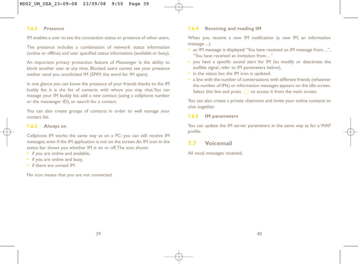 7.6.4 Receiving and reading IMWhen you receive a new IM notification (a new IM, an informationmessage…),•an IM message is displayed:“You have received an IM message from…”,“You have received an invitation from…”•you have a specific sound alert for IM (to modify or deactivate theaudible signal, refer to IM parameters below),•in the status bar, the IM icon is updated,•a line with the number of conversations with different friends (whateverthe number of IMs) or information messages appears on the idle screen.Select this line and press  to access it from the main screen.You can also create a private chatroom and invite your online contacts tochat together.7.6.5 IM parametersYou can update the IM server parameters in the same way as for a WAPprofile.7.7 VoicemailAll vocal messages received.40397.6.2 PresenceIM enables a user to see the connection status or presence of other users.The presence includes a combination of network status information(online or offline) and user specified status information (available or busy).An important privacy protection feature of Messenger is the ability toblock another user at any time. Blocked users cannot see your presenceneither send you unsolicited IM (SPIM: the word for IM spam).In one glance you can know the presence of your friends thanks to the IMbuddy list: it is the list of contacts with whom you may chat.You canmanage your IM buddy list: add a new contact (using a cellphone numberor the messenger ID), or search for a contact.You can also create groups of contacts in order to well manage yourcontact list.7.6.3 Always onCellphone IM works the same way as on a PC: you can still receive IMmessages, even if the IM application is not on the screen.An IM icon in thestatus bar shows you whether IM is on or off.The icon shows:•if you are online and available,•if you are online and busy,•if there are unread IMNo icon means that you are not connected.MD02_UM_USA_23-09-08  23/09/08  9:50  Page 39