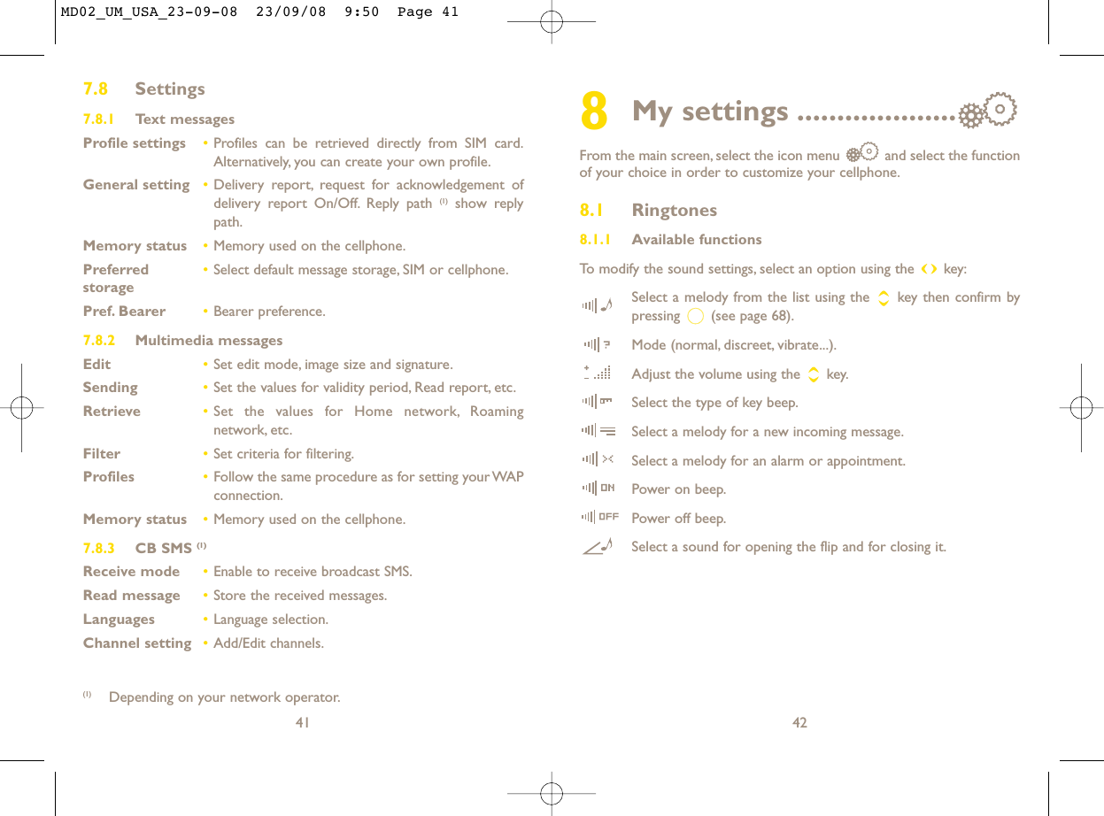 8My settings ....................From the main screen, select the icon menu  and select the functionof your choice in order to customize your cellphone.8.1 Ringtones8.1.1 Available functionsTo modify the sound settings, select an option using the  key:Select a melody from the list using the  key then confirm bypressing  (see page 68).Mode (normal, discreet, vibrate...).Adjust the volume using the  key.Select the type of key beep.Select a melody for a new incoming message.Select a melody for an alarm or appointment.Power on beep.Power off beep.Select a sound for opening the flip and for closing it.42417.8 Settings7.8.1 Text messagesProfile settings •Profiles can be retrieved directly from SIM card.Alternatively, you can create your own profile.General setting •Delivery report, request for acknowledgement ofdelivery report On/Off. Reply path (1) show replypath.Memory status •Memory used on the cellphone.Preferred •Select default message storage, SIM or cellphone.storagePref. Bearer •Bearer preference.7.8.2 Multimedia messagesEdit •Set edit mode, image size and signature.Sending •Set the values for validity period, Read report, etc.Retrieve •Set the values for Home network, Roamingnetwork, etc.Filter •Set criteria for filtering.Profiles •Follow the same procedure as for setting your WAPconnection.Memory status •Memory used on the cellphone.7.8.3 CB SMS (1)Receive mode •Enable to receive broadcast SMS.Read message •Store the received messages.Languages •Language selection.Channel setting •Add/Edit channels.(1) Depending on your network operator.MD02_UM_USA_23-09-08  23/09/08  9:50  Page 41