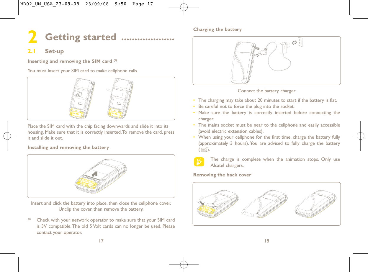 18Connect the battery charger•The charging may take about 20 minutes to start if the battery is flat.•Be careful not to force the plug into the socket.•Make sure the battery is correctly inserted before connecting thecharger.•The mains socket must be near to the cellphone and easily accessible(avoid electric extension cables).•When using your cellphone for the first time, charge the battery fully(approximately 3 hours). You are advised to fully charge the battery ().The charge is complete when the animation stops. Only useAlcatel chargers.Removing the back coverCharging the battery2Getting started ....................2.1 Set-upInserting and removing the SIM card (1)You must insert your SIM card to make cellphone calls.17Insert and click the battery into place, then close the cellphone cover.Unclip the cover, then remove the battery.Place the SIM card with the chip facing downwards and slide it into itshousing. Make sure that it is correctly inserted.To remove the card, pressit and slide it out.Installing and removing the battery(1) Check with your network operator to make sure that your SIM cardis 3V compatible. The old 5 Volt cards can no longer be used. Pleasecontact your operator.MD02_UM_USA_23-09-08  23/09/08  9:50  Page 17