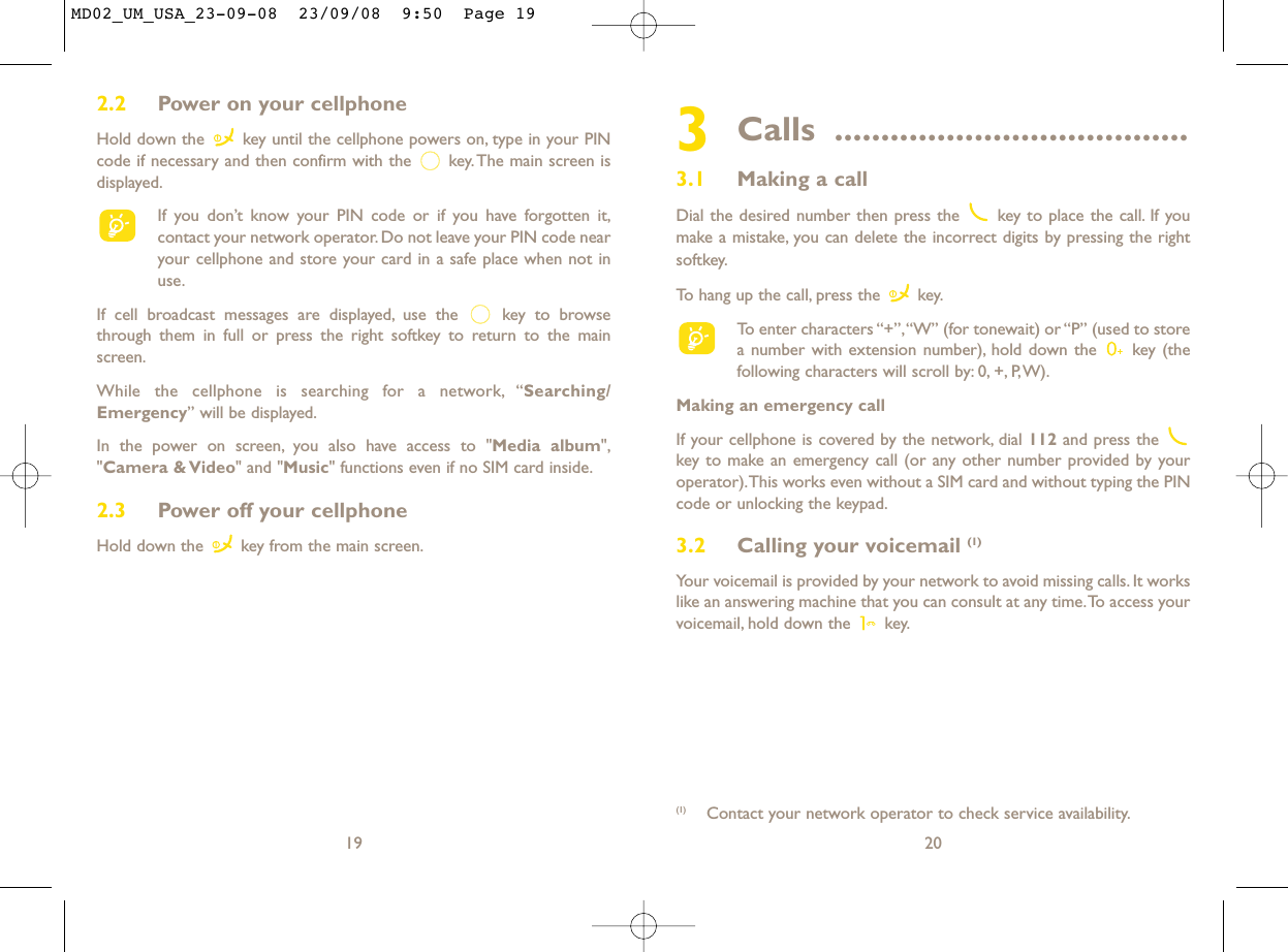 3Calls ......................................3.1 Making a callDial the desired number then press the  key to place the call. If youmake a mistake, you can delete the incorrect digits by pressing the rightsoftkey.To hang up the call, press the  key.To enter characters “+”,“W” (for tonewait) or “P” (used to storea number with extension number), hold down the  key (thefollowing characters will scroll by: 0, +, P,W).Making an emergency callIf your cellphone is covered by the network, dial 112 and press the key to make an emergency call (or any other number provided by youroperator).This works even without a SIM card and without typing the PINcode or unlocking the keypad.3.2 Calling your voicemail (1)Your voicemail is provided by your network to avoid missing calls. It workslike an answering machine that you can consult at any time.To access yourvoicemail, hold down the  key.20(1) Contact your network operator to check service availability.192.2 Power on your cellphoneHold down the  key until the cellphone powers on, type in your PINcode if necessary and then confirm with the  key. The main screen isdisplayed.If you don’t know your PIN code or if you have forgotten it,contact your network operator. Do not leave your PIN code nearyour cellphone and store your card in a safe place when not inuse.If cell broadcast messages are displayed, use the  key to browsethrough them in full or press the right softkey to return to the mainscreen.While the cellphone is searching for a network, “Searching/Emergency” will be displayed.In the power on screen, you also have access to &quot;Media album&quot;,&quot;Camera &amp; Video&quot; and &quot;Music&quot; functions even if no SIM card inside.2.3 Power off your cellphoneHold down the  key from the main screen.MD02_UM_USA_23-09-08  23/09/08  9:50  Page 19