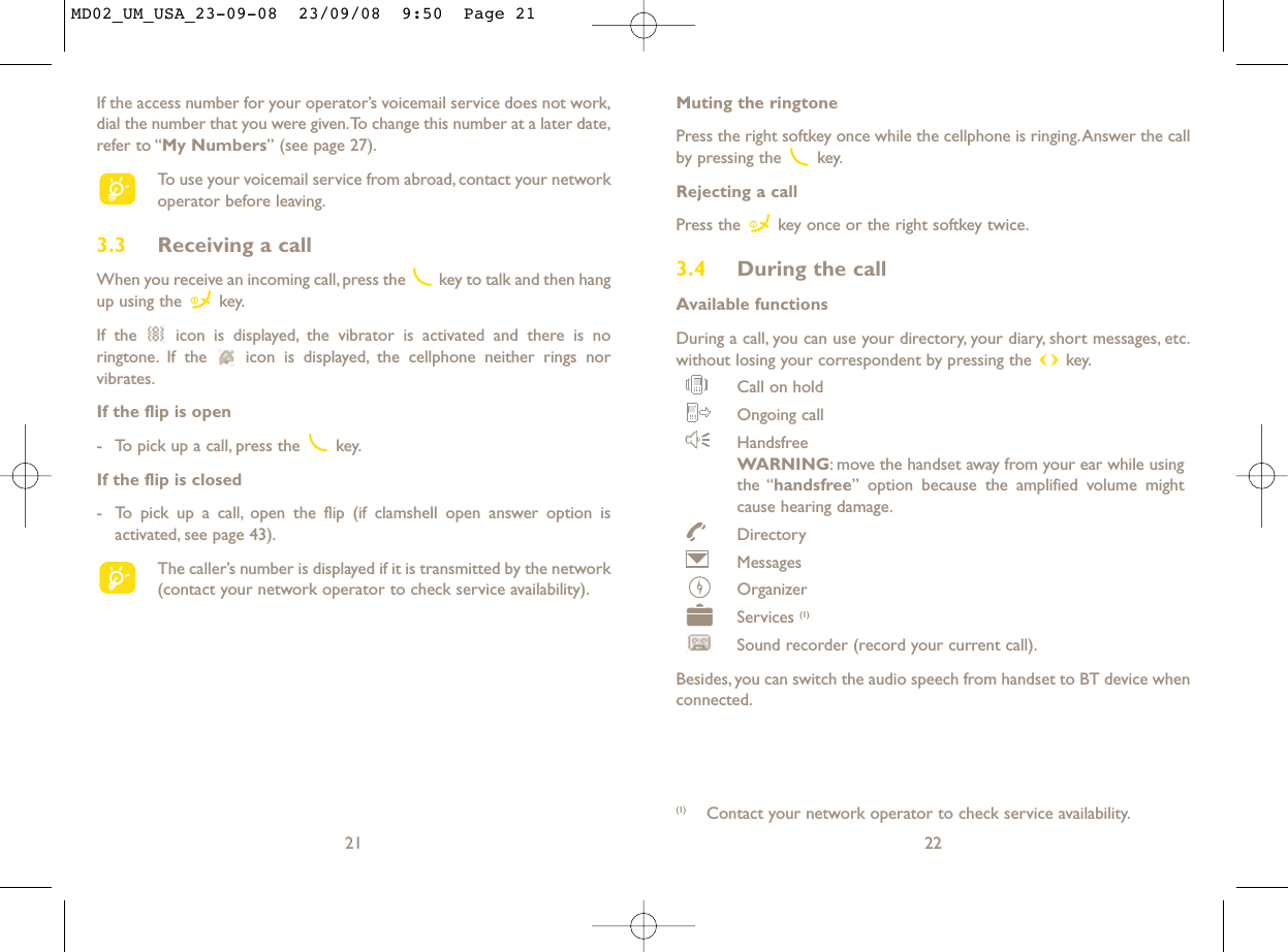 Muting the ringtonePress the right softkey once while the cellphone is ringing.Answer the callby pressing the  key.Rejecting a callPress the  key once or the right softkey twice.3.4 During the callAvailable functionsDuring a call, you can use your directory, your diary, short messages, etc.without losing your correspondent by pressing the  key.Call on holdOngoing callHandsfreeWARNING: move the handset away from your ear while usingthe “handsfree” option because the amplified volume mightcause hearing damage.DirectoryMessages OrganizerServices (1)Sound recorder (record your current call).Besides, you can switch the audio speech from handset to BT device whenconnected.22(1) Contact your network operator to check service availability.If the access number for your operator’s voicemail service does not work,dial the number that you were given.To change this number at a later date,refer to “My Numbers” (see page 27).To use your voicemail service from abroad, contact your networkoperator before leaving.3.3 Receiving a callWhen you receive an incoming call, press the  key to talk and then hangup using the  key.If the  icon is displayed, the vibrator is activated and there is noringtone. If the  icon is displayed, the cellphone neither rings norvibrates.If the flip is open- To pick up a call, press the  key.If the flip is closed- To pick up a call, open the flip (if clamshell open answer option isactivated, see page 43).The caller’s number is displayed if it is transmitted by the network(contact your network operator to check service availability).21MD02_UM_USA_23-09-08  23/09/08  9:50  Page 21