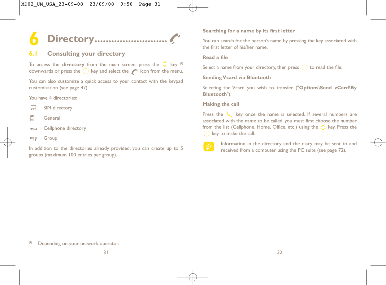 Searching for a name by its first letterYou can search for the person’s name by pressing the key associated withthe first letter of his/her name.Read a fileSelect a name from your directory, then press  to read the file.Sending Vcard via BluetoothSelecting the Vcard you wish to transfer (&quot;Options\Send vCard\ByBluetooth&quot;).Making the callPress the  key once the name is selected. If several numbers areassociated with the name to be called, you must first choose the numberfrom the list (Cellphone, Home, Office, etc.) using the key. Press thekey to make the call.Information in the directory and the diary may be sent to andreceived from a computer using the PC suite (see page 72).326Directory..........................6.1 Consulting your directoryTo access the directory from the main screen, press the  key (1)downwards or press the  key and select the  icon from the menu.You can also customize a quick access to your contact with the keypadcustomisation (see page 47).You have 4 directories:SIM directoryGeneralCellphone directoryGroupIn addition to the directories already provided, you can create up to 5groups (maximum 100 entries per group).31(1) Depending on your network operator.MD02_UM_USA_23-09-08  23/09/08  9:50  Page 31