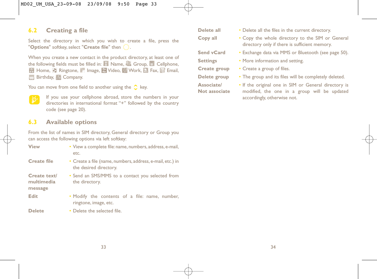Delete all •Delete all the files in the current directory.Copy all •Copy the whole directory to the SIM or Generaldirectory only if there is sufficient memory.Send vCard •Exchange data via MMS or Bluetooth (see page 50).Settings •More information and setting.Create group •Create a group of files.Delete group •The group and its files will be completely deleted.Associate/ •If the original one in SIM or General directory is Not associate modified, the one in a group will be updatedaccordingly, otherwise not.346.2 Creating a fileSelect the directory in which you wish to create a file, press the&quot;Options&quot; softkey, select &quot;Create file&quot; then  .When you create a new contact in the product directory, at least one ofthe following fields must be filled in: Name, Group, Cellphone,Home, Ringtone, Image, Video, Work, Fax, Email,Birthday, Company.You can move from one field to another using the  key.If you use your cellphone abroad, store the numbers in yourdirectories in international format “+” followed by the countrycode (see page 20).6.3 Available optionsFrom the list of names in SIM directory, General directory or Group youcan access the following options via left softkey:View •View a complete file:name, numbers, address, e-mail,etc.Create file •Create a file (name, numbers, address, e-mail, etc.) inthe desired directory.Create text/ •Send an SMS/MMS to a contact you selected from multimedia  the directory.messageEdit •Modify the contents of a file: name, number,ringtone, image, etc.Delete  •Delete the selected file.33MD02_UM_USA_23-09-08  23/09/08  9:50  Page 33