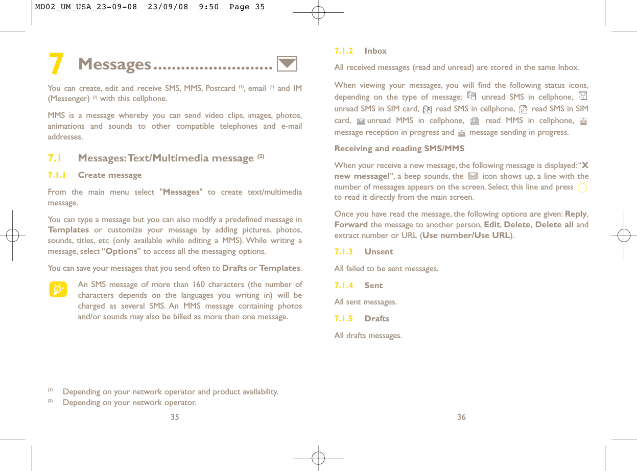 7.1.2 InboxAll received messages (read and unread) are stored in the same Inbox.When viewing your messages, you will find the following status icons,depending on the type of message: unread SMS in cellphone,unread SMS in SIM card, read SMS in cellphone, read SMS in SIMcard, unread MMS in cellphone, read MMS in cellphone,message reception in progress and  message sending in progress.Receiving and reading SMS/MMSWhen your receive a new message, the following message is displayed:“Xnew message!”, a beep sounds, the  icon shows up, a line with thenumber of messages appears on the screen. Select this line and press to read it directly from the main screen.Once you have read the message, the following options are given: Reply,Forward the message to another person, Edit,Delete,Delete all andextract number or URL (Use number/Use URL).7.1.3 UnsentAll failed to be sent messages.7.1.4 SentAll sent messages.7.1.5 DraftsAll drafts messages.367Messages..........................You can create, edit and receive SMS, MMS, Postcard (1), email  (1) and IM(Messenger) (1) with this cellphone.MMS is a message whereby you can send video clips, images, photos,animations and sounds to other compatible telephones and e-mailaddresses.7.1 Messages:Text/Multimedia message (2) 7.1.1 Create messageFrom the main menu select &quot;Messages&quot; to create text/multimediamessage.You can type a message but you can also modify a predefined message inTemplates or customize your message by adding pictures, photos,sounds, titles, etc (only available while editing a MMS). While writing amessage, select “Options” to access all the messaging options.You can save your messages that you send often to Drafts or Templates.An SMS message of more than 160 characters (the number ofcharacters depends on the languages you writing in) will becharged as several SMS. An MMS message containing photosand/or sounds may also be billed as more than one message.35(1) Depending on your network operator and product availability.(2) Depending on your network operator.MD02_UM_USA_23-09-08  23/09/08  9:50  Page 35