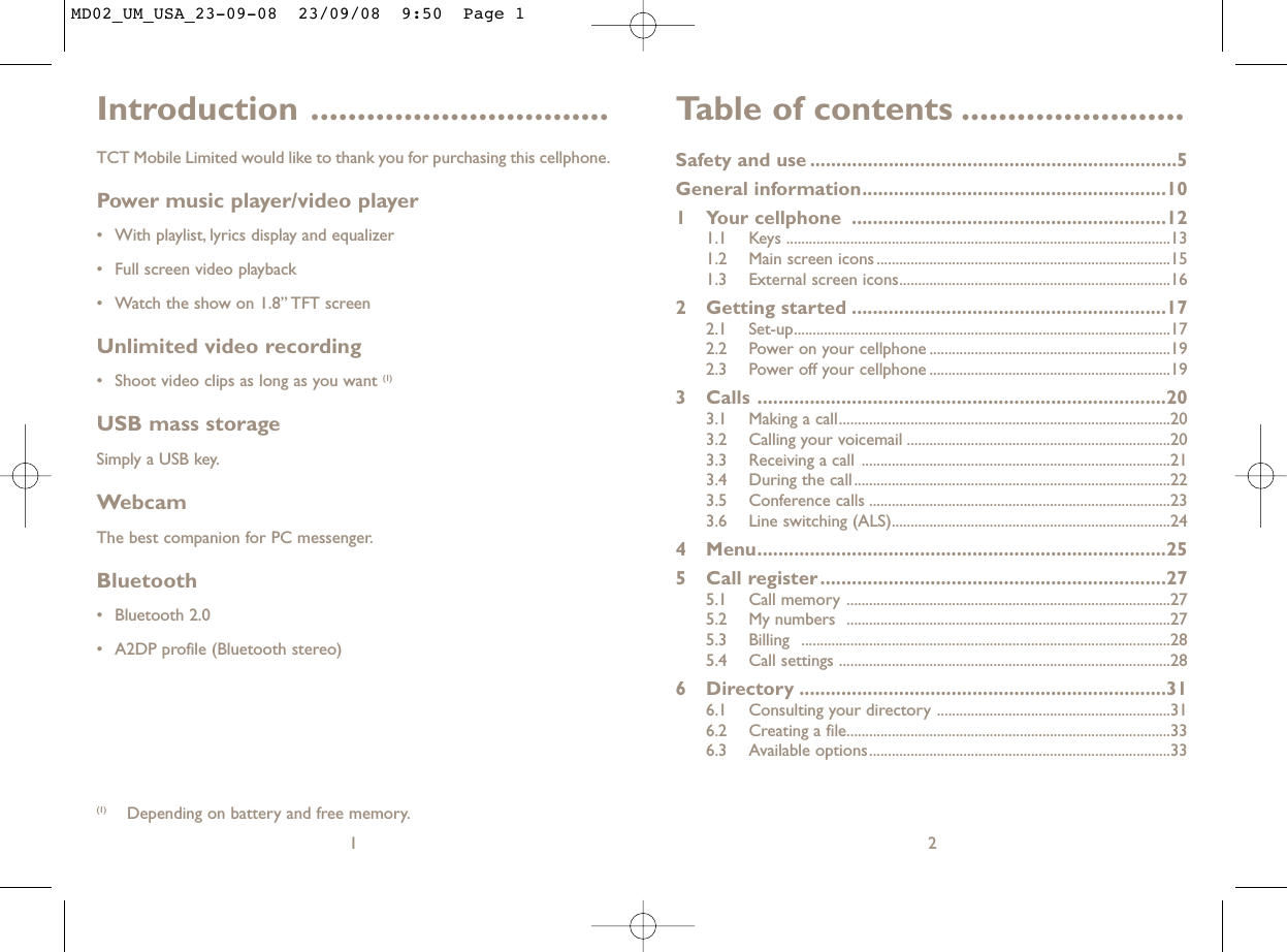 Table of contents ........................Safety and use ......................................................................5General information..........................................................101 Your cellphone ............................................................121.1 Keys ......................................................................................................131.2 Main screen icons ..............................................................................151.3 External screen icons........................................................................162 Getting started ............................................................172.1 Set-up....................................................................................................172.2 Power on your cellphone ................................................................192.3 Power off your cellphone ................................................................193 Calls ..............................................................................203.1 Making a call........................................................................................203.2 Calling your voicemail ......................................................................203.3 Receiving a call ..................................................................................213.4 During the call....................................................................................223.5 Conference calls ................................................................................233.6 Line switching (ALS)..........................................................................244 Menu..............................................................................255 Call register..................................................................275.1 Call memory ......................................................................................275.2 My numbers  ......................................................................................275.3 Billing ..................................................................................................285.4 Call settings ........................................................................................286 Directory ......................................................................316.1 Consulting your directory ..............................................................316.2 Creating a file......................................................................................336.3 Available options................................................................................332Introduction ................................TCT Mobile Limited would like to thank you for purchasing this cellphone.Power music player/video player• With playlist, lyrics display and equalizer• Full screen video playback• Watch the show on 1.8” TFT screenUnlimited video recording• Shoot video clips as long as you want (1)USB mass storageSimply a USB key.WebcamThe best companion for PC messenger.Bluetooth• Bluetooth 2.0• A2DP profile (Bluetooth stereo)1(1) Depending on battery and free memory.MD02_UM_USA_23-09-08  23/09/08  9:50  Page 1