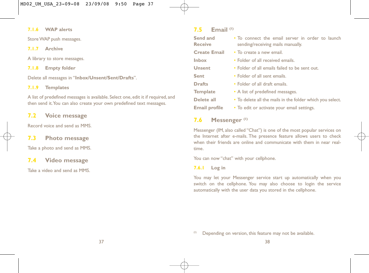 7.5 Email (1)Send and •To connect the email server in order to launch Receive sending/receiving mails manually.Create Email •To create a new email.Inbox •Folder of all received emails.Unsent •Folder of all emails failed to be sent out.Sent •Folder of all sent emails.Drafts •Folder of all draft emails.Template •A list of predefined messages.Delete all •To delete all the mails in the folder which you select.Email profile •To edit or activate your email settings.7.6 Messenger (1)Messenger (IM, also called “Chat”) is one of the most popular services onthe Internet after e-mails. The presence feature allows users to checkwhen their friends are online and communicate with them in near real-time.You can now “chat” with your cellphone.7.6.1 Log inYou may let your Messenger service start up automatically when youswitch on the cellphone. You may also choose to login the serviceautomatically with the user data you stored in the cellphone.38(1) Depending on version, this feature may not be available.7.1.6 WAP alertsStore WAP push  messages.7.1.7 ArchiveA library to store messages.7.1.8 Empty folderDelete all messages in “Inbox/Unsent/Sent/Drafts”.7.1.9 TemplatesA list of predefined messages is available. Select one, edit it if required, andthen send it.You can also create your own predefined text messages.7.2 Voice messageRecord voice and send as MMS.7.3 Photo messageTake a photo and send as MMS.7.4 Video messageTake a video and send as MMS.37MD02_UM_USA_23-09-08  23/09/08  9:50  Page 37