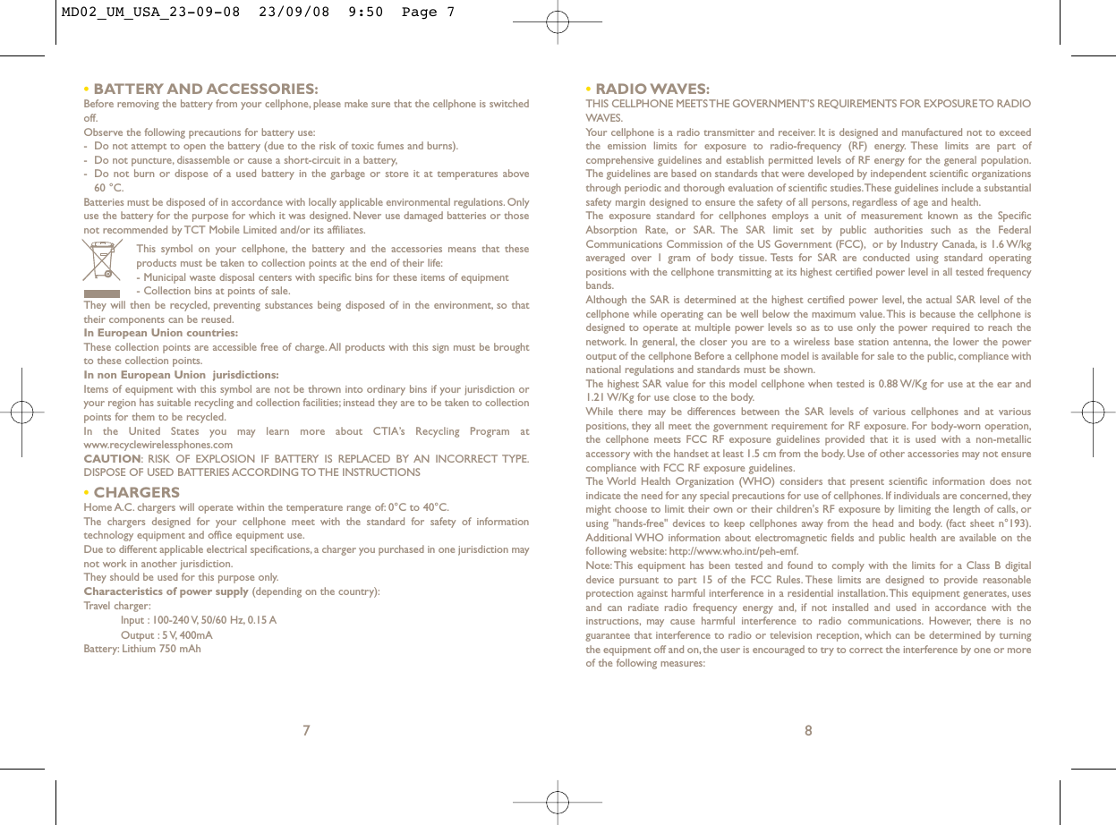 •RADIO WAVES:THIS CELLPHONE MEETS THE GOVERNMENT’S REQUIREMENTS FOR EXPOSURE TO RADIOWAVES.Your cellphone is a radio transmitter and receiver. It is designed and manufactured not to exceedthe emission limits for exposure to radio-frequency (RF) energy. These limits are part ofcomprehensive guidelines and establish permitted levels of RF energy for the general population.The guidelines are based on standards that were developed by independent scientific organizationsthrough periodic and thorough evaluation of scientific studies.These guidelines include a substantialsafety margin designed to ensure the safety of all persons, regardless of age and health.The exposure standard for cellphones employs a unit of measurement known as the SpecificAbsorption Rate, or SAR. The SAR limit set by public authorities such as the FederalCommunications Commission of the US Government (FCC), or by Industry Canada, is 1.6 W/kgaveraged over 1 gram of body tissue. Tests for SAR are conducted using standard operatingpositions with the cellphone transmitting at its highest certified power level in all tested frequencybands.Although the SAR is determined at the highest certified power level, the actual SAR level of thecellphone while operating can be well below the maximum value.This is because the cellphone isdesigned to operate at multiple power levels so as to use only the power required to reach thenetwork. In general, the closer you are to a wireless base station antenna, the lower the poweroutput of the cellphone Before a cellphone model is available for sale to the public, compliance withnational regulations and standards must be shown.The highest SAR value for this model cellphone when tested is 0.88 W/Kg for use at the ear and1.21 W/Kg for use close to the body.While there may be differences between the SAR levels of various cellphones and at variouspositions, they all meet the government requirement for RF exposure. For body-worn operation,the cellphone meets FCC RF exposure guidelines provided that it is used with a non-metallicaccessory with the handset at least 1.5 cm from the body. Use of other accessories may not ensurecompliance with FCC RF exposure guidelines.The World Health Organization (WHO) considers that present scientific information does notindicate the need for any special precautions for use of cellphones. If individuals are concerned, theymight choose to limit their own or their children&apos;s RF exposure by limiting the length of calls, orusing &quot;hands-free&quot; devices to keep cellphones away from the head and body. (fact sheet n°193).Additional WHO information about electromagnetic fields and public health are available on thefollowing website: http://www.who.int/peh-emf.Note: This equipment has been tested and found to comply with the limits for a Class B digitaldevice pursuant to part 15 of the FCC Rules. These limits are designed to provide reasonableprotection against harmful interference in a residential installation.This equipment generates, usesand can radiate radio frequency energy and, if not installed and used in accordance with theinstructions, may cause harmful interference to radio communications. However, there is noguarantee that interference to radio or television reception, which can be determined by turningthe equipment off and on, the user is encouraged to try to correct the interference by one or moreof the following measures:8•BATTERY AND ACCESSORIES:Before removing the battery from your cellphone, please make sure that the cellphone is switchedoff.Observe the following precautions for battery use:- Do not attempt to open the battery (due to the risk of toxic fumes and burns).- Do not puncture, disassemble or cause a short-circuit in a battery,- Do not burn or dispose of a used battery in the garbage or store it at temperatures above 60 °C.Batteries must be disposed of in accordance with locally applicable environmental regulations. Onlyuse the battery for the purpose for which it was designed. Never use damaged batteries or thosenot recommended by TCT Mobile Limited and/or its affiliates.This symbol on your cellphone, the battery and the accessories means that theseproducts must be taken to collection points at the end of their life:- Municipal waste disposal centers with specific bins for these items of equipment- Collection bins at points of sale.They will then be recycled, preventing substances being disposed of in the environment, so thattheir components can be reused.In European Union countries:These collection points are accessible free of charge.All products with this sign must be broughtto these collection points.In non European Union  jurisdictions:Items of equipment with this symbol are not be thrown into ordinary bins if your jurisdiction oryour region has suitable recycling and collection facilities; instead they are to be taken to collectionpoints for them to be recycled.In the United States you may learn more about CTIA’s Recycling Program atwww.recyclewirelessphones.comCAUTION: RISK OF EXPLOSION IF BATTERY IS REPLACED BY AN INCORRECT TYPE.DISPOSE OF USED BATTERIES ACCORDING TO THE INSTRUCTIONS•CHARGERSHome A.C. chargers will operate within the temperature range of: 0°C to 40°C.The chargers designed for your cellphone meet with the standard for safety of informationtechnology equipment and office equipment use.Due to different applicable electrical specifications, a charger you purchased in one jurisdiction maynot work in another jurisdiction.They should be used for this purpose only.Characteristics of power supply (depending on the country):Travel charger:Input : 100-240 V, 50/60 Hz, 0.15 AOutput : 5 V, 400mA Battery: Lithium 750 mAh7MD02_UM_USA_23-09-08  23/09/08  9:50  Page 7
