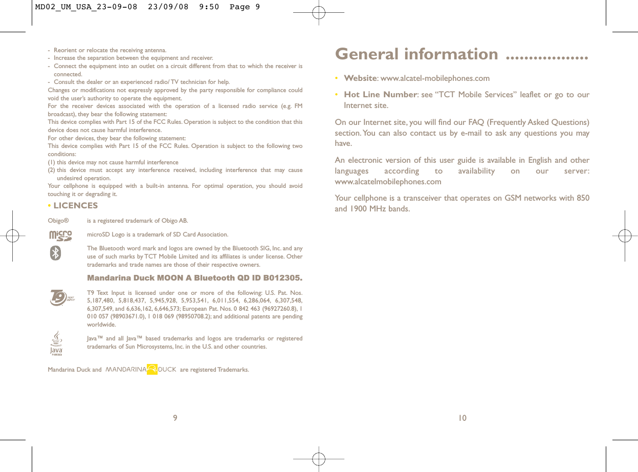 General information ..................•Website: www.alcatel-mobilephones.com•Hot Line Number: see “TCT Mobile Services” leaflet or go to ourInternet site.On our Internet site, you will find our FAQ (Frequently Asked Questions)section. You can also contact us by e-mail to ask any questions you mayhave.An electronic version of this user guide is available in English and otherlanguages according to availability on our server:www.alcatelmobilephones.comYour cellphone is a transceiver that operates on GSM networks with 850and 1900 MHz bands.10- Reorient or relocate the receiving antenna.- Increase the separation between the equipment and receiver.- Connect the equipment into an outlet on a circuit different from that to which the receiver isconnected.- Consult the dealer or an experienced radio/ TV technician for help.Changes or modifications not expressly approved by the party responsible for compliance couldvoid the user’s authority to operate the equipment.For the receiver devices associated with the operation of a licensed radio service (e.g. FMbroadcast), they bear the following statement:This device complies with Part 15 of the FCC Rules. Operation is subject to the condition that thisdevice does not cause harmful interference.For other devices, they bear the following statement:This device complies with Part 15 of the FCC Rules. Operation is subject to the following twoconditions:(1) this device may not cause harmful interference(2) this device must accept any interference received, including interference that may causeundesired operation.Your cellphone is equipped with a built-in antenna. For optimal operation, you should avoidtouching it or degrading it.•LICENCES Obigo®  is a registered trademark of Obigo AB.microSD Logo is a trademark of SD Card Association.The Bluetooth word mark and logos are owned by the Bluetooth SIG, Inc. and anyuse of such marks by TCT Mobile Limited and its affiliates is under license. Othertrademarks and trade names are those of their respective owners.Mandarina Duck MOON A Bluetooth QD ID B012305.T9 Text Input is licensed under one or more of the following: U.S. Pat. Nos.5,187,480, 5,818,437, 5,945,928, 5,953,541, 6,011,554, 6,286,064, 6,307,548,6,307,549, and 6,636,162, 6,646,573; European Pat. Nos. 0 842 463 (96927260.8), 1010 057 (98903671.0), 1 018 069 (98950708.2); and additional patents are pendingworldwide.Java™ and all Java™ based trademarks and logos are trademarks or registeredtrademarks of Sun Microsystems, Inc. in the U.S. and other countries.Mandarina Duck and  are registered Trademarks.9MD02_UM_USA_23-09-08  23/09/08  9:50  Page 9