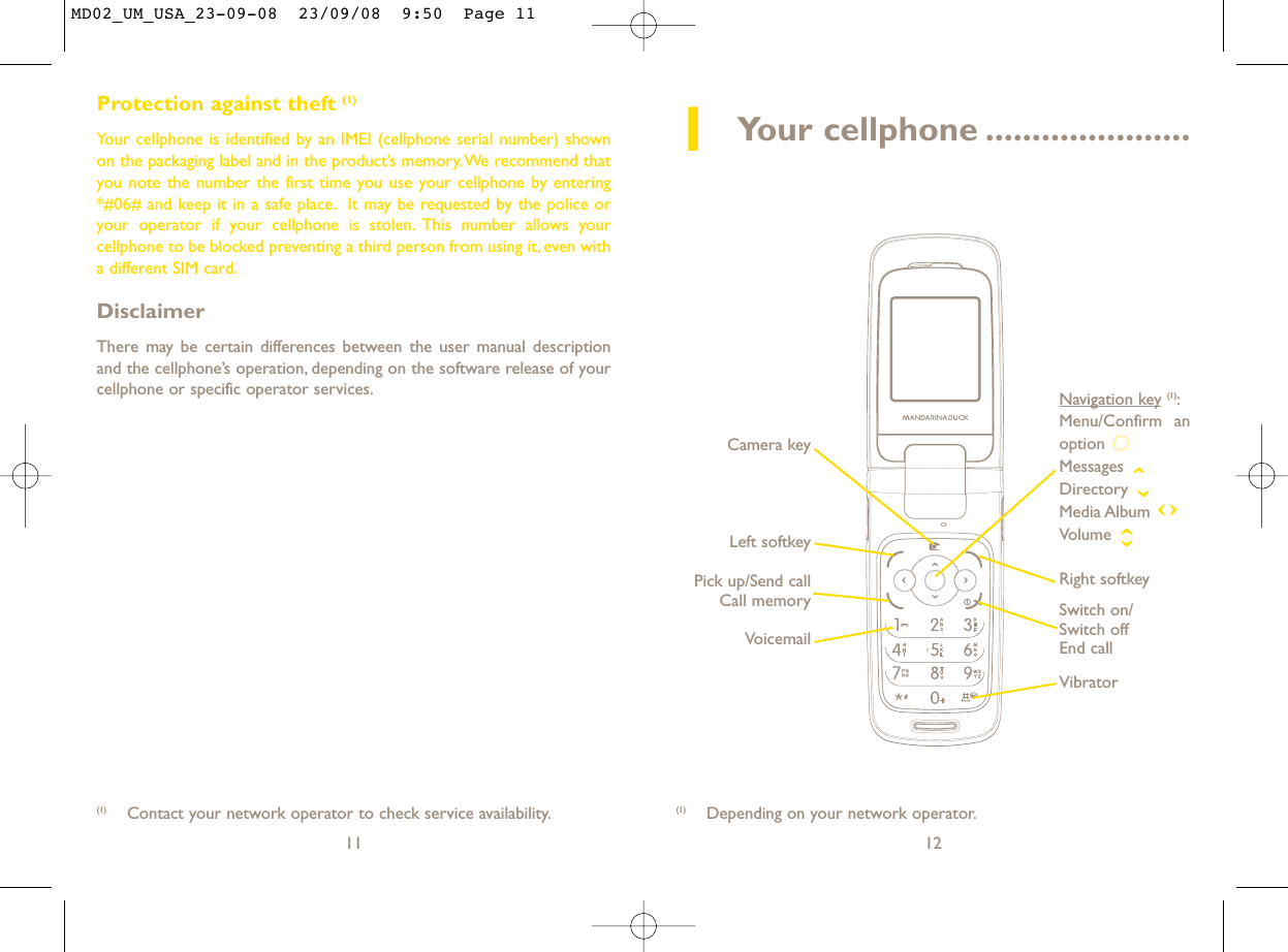 12Protection against theft (1)Your cellphone is identified by an IMEI (cellphone serial number) shownon the packaging label and in the product’s memory.We recommend thatyou note the number the first time you use your cellphone by entering*#06# and keep it in a safe place. It may be requested by the police oryour operator if your cellphone is stolen. This number allows yourcellphone to be blocked preventing a third person from using it, even witha different SIM card.DisclaimerThere may be certain differences between the user manual descriptionand the cellphone’s operation, depending on the software release of yourcellphone or specific operator services.11(1) Depending on your network operator.(1) Contact your network operator to check service availability.1Your cellphone ......................VoicemailSwitch on/Switch offEnd callLeft softkeyRight softkeyPick up/Send callCall memoryNavigation key (1):Menu/Confirm anoption Messages Directory Media Album Volume VibratorCamera keyMD02_UM_USA_23-09-08  23/09/08  9:50  Page 11