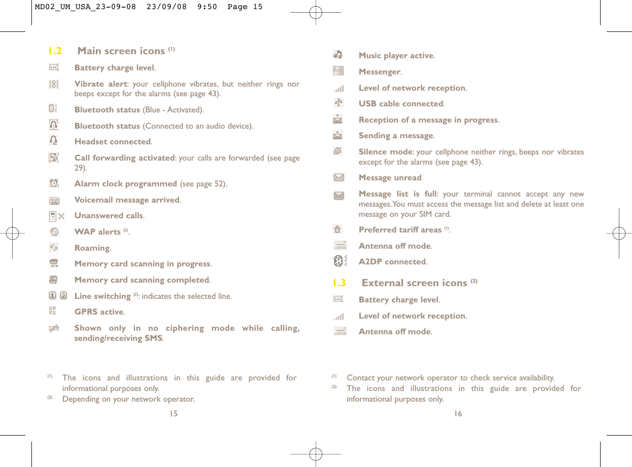 Music player active.Messenger.Level of network reception.USB cable connected.Reception of a message in progress.Sending a message.Silence mode: your cellphone neither rings, beeps nor vibratesexcept for the alarms (see page 43).Message unreadMessage list is full: your terminal cannot accept any newmessages.You must access the message list and delete at least onemessage on your SIM card.Preferred tariff areas (1).Antenna off mode.A2DP connected.1.3 External screen icons (2)Battery charge level.Level of network reception.Antenna off mode.16(1) Contact your network operator to check service availability.(2) The icons and illustrations in this guide are provided forinformational purposes only.1.2 Main screen icons (1)Battery charge level.Vibrate alert: your cellphone vibrates, but neither rings norbeeps except for the alarms (see page 43).Bluetooth status (Blue - Activated).Bluetooth status (Connected to an audio device).Headset connected.Call forwarding activated: your calls are forwarded (see page29).Alarm clock programmed (see page 52).Voicemail message arrived.Unanswered calls.WAP alerts (2).Roaming.Memory card scanning in progress.Memory card scanning completed.Line switching (2): indicates the selected line.GPRS active.Shown only in no ciphering mode while calling,sending/receiving SMS.15(1) The icons and illustrations in this guide are provided forinformational purposes only.(2) Depending on your network operator.MD02_UM_USA_23-09-08  23/09/08  9:50  Page 15