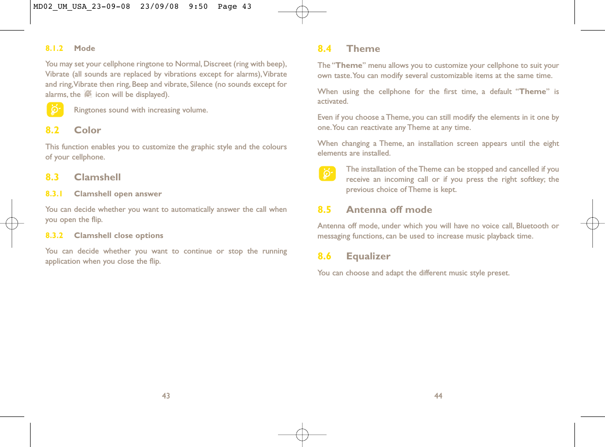 8.4 ThemeThe “Theme” menu allows you to customize your cellphone to suit yourown taste.You can modify several customizable items at the same time.When using the cellphone for the first time, a default “Theme” isactivated.Even if you choose a Theme, you can still modify the elements in it one byone.You can reactivate any Theme at any time.When changing a Theme, an installation screen appears until the eightelements are installed.The installation of the Theme can be stopped and cancelled if youreceive an incoming call or if you press the right softkey; theprevious choice of Theme is kept.8.5 Antenna off modeAntenna off mode, under which you will have no voice call, Bluetooth ormessaging functions, can be used to increase music playback time.8.6 EqualizerYou can choose and adapt the different music style preset.448.1.2 ModeYou may set your cellphone ringtone to Normal, Discreet (ring with beep),Vibrate (all sounds are replaced by vibrations except for alarms),Vibrateand ring,Vibrate then ring, Beep and vibrate, Silence (no sounds except foralarms, the  icon will be displayed).Ringtones sound with increasing volume.8.2 ColorThis function enables you to customize the graphic style and the coloursof your cellphone.8.3 Clamshell 8.3.1 Clamshell open answerYou can decide whether you want to automatically answer the call whenyou open the flip.8.3.2 Clamshell close optionsYou can decide whether you want to continue or stop the runningapplication when you close the flip.43MD02_UM_USA_23-09-08  23/09/08  9:50  Page 43