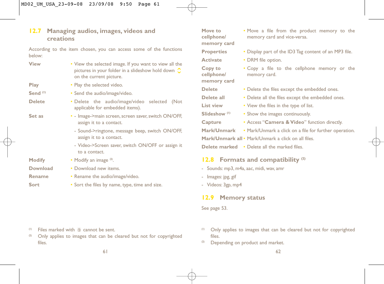 Move to  •Move a file from the product memory to the cellphone/ memory card and vice-versa.memory cardProperties •Display part of the ID3 Tag content of an MP3 file.Activate •DRM file option.Copy to  •Copy a file to the cellphone memory or the cellphone/ memory card.memory cardDelete •Delete the files except the embedded ones.Delete all •Delete all the files except the embedded ones.List view •View the files in the type of list.Slideshow (1) •Show the images continuously.Capture •Access “Camera &amp; Video” function directly.Mark/Unmark •Mark/Unmark a click on a file for further operation.Mark/Unmark all •Mark/Unmark a click on all files.Delete marked •Delete all the marked files.12.8 Formats and compatibility (2)- Sounds: mp3, m4a, aac, midi, wav, amr- Images: jpg, gif- Videos: 3gp, mp412.9 Memory statusSee page 53.62(1) Only applies to images that can be cleared but not for copyrightedfiles.(2) Depending on product and market.12.7 Managing audios, images, videos and creationsAccording to the item chosen, you can access some of the functionsbelow:View •View the selected image. If you want to view all thepictures in your folder in a slideshow hold down on the current picture.Play •Play the selected video.Send (1) •Send the audio/image/video.Delete •Delete the audio/image/video selected (Notapplicable for embedded items).Set as •- Image-&gt;main screen, screen saver, switch ON/OFF,assign it to a contact.- Sound-&gt;ringtone, message beep, switch ON/OFF,assign it to a contact.- Video-&gt;Screen saver, switch ON/OFF or assign itto a contact.Modify •Modify an image (2).Download •Download new items.Rename •Rename the audio/image/video.Sort  •Sort the files by name, type, time and size.61(1) Files marked with  cannot be sent.(2) Only applies to images that can be cleared but not for copyrightedfiles.MD02_UM_USA_23-09-08  23/09/08  9:50  Page 61