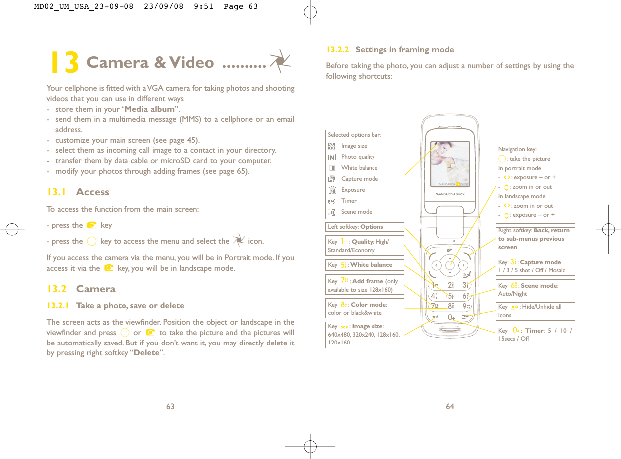 13.2.2 Settings in framing modeBefore taking the photo, you can adjust a number of settings by using thefollowing shortcuts:64Navigation key:: take the pictureIn portrait mode- : exposure – or +- : zoom in or outIn landscape mode- : zoom in or out- : exposure – or +Key : Quality: High/Standard/EconomyKey : White balance  Key : Capture mode1 / 3 / 5 shot / Off / MosaicKey : Hide/Unhide allicons Left softkey: OptionsKey : Scene mode:Auto/NightRight softkey: Back, returnto sub-menus previousscreenSelected options bar:Image sizePhoto qualityWhite balanceCapture modeExposureTimerScene modeKey : Color mode:color or black&amp;whiteKey : Image size:640x480, 320x240, 128x160,120x160Key : Timer: 5 / 10 /15secs / OffKey : Add frame (onlyavailable to size 128x160)13 Camera &amp; Video ..........Your cellphone is fitted with a VGA camera for taking photos and shootingvideos that you can use in different ways- store them in your “Media album”.- send them in a multimedia message (MMS) to a cellphone or an emailaddress.- customize your main screen (see page 45).- select them as incoming call image to a contact in your directory.- transfer them by data cable or microSD card to your computer.- modify your photos through adding frames (see page 65).13.1 AccessTo access the function from the main screen:- press the  key- press the  key to access the menu and select the  icon.If you access the camera via the menu, you will be in Portrait mode. If youaccess it via the  key, you will be in landscape mode.13.2 Camera13.2.1 Take a photo, save or deleteThe screen acts as the viewfinder. Position the object or landscape in theviewfinder and press  or  to take the picture and the pictures willbe automatically saved. But if you don’t want it, you may directly delete itby pressing right softkey “Delete”.63MD02_UM_USA_23-09-08  23/09/08  9:51  Page 63