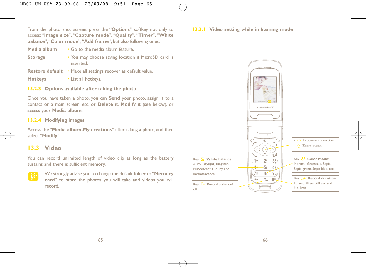 13.3.1 Video setting while in framing mode66Key  : Record audio on/offKey : Color mode:Normal, Grayscale, Sepia,Sepia green, Sepia blue, etc.Key : Record duration:15 sec, 30 sec, 60 sec andNo limit- : Exposure correction- : Zoom in/outKey : White balance:Auto, Daylight,Tungsten,Fluorescent, Cloudy andIncandescenceFrom the photo shot screen, press the “Options” softkey not only toaccess: “Image size”, “Capture mode”, “Quality”, “Timer”, “Whitebalance”,“Color mode”,“Add frame”, but also following ones:Media album •Go to the media album feature.Storage •You may choose saving location if MicroSD card isinserted.Restore default •Make all settings recover as default value.Hotkeys •List all hotkeys.13.2.3 Options available after taking the photoOnce you have taken a photo, you can Send your photo, assign it to acontact or a main screen, etc, or Delete it, Modify it (see below), oraccess your Media album.13.2.4 Modifying imagesAccess the “Media album\My creations” after taking a photo, and thenselect “Modify”.13.3 VideoYou can record unlimited length of video clip as long as the batterysustains and there is sufficient memory.We strongly advise you to change the default folder to “Memorycard” to store the photos you will take and videos you willrecord.65MD02_UM_USA_23-09-08  23/09/08  9:51  Page 65