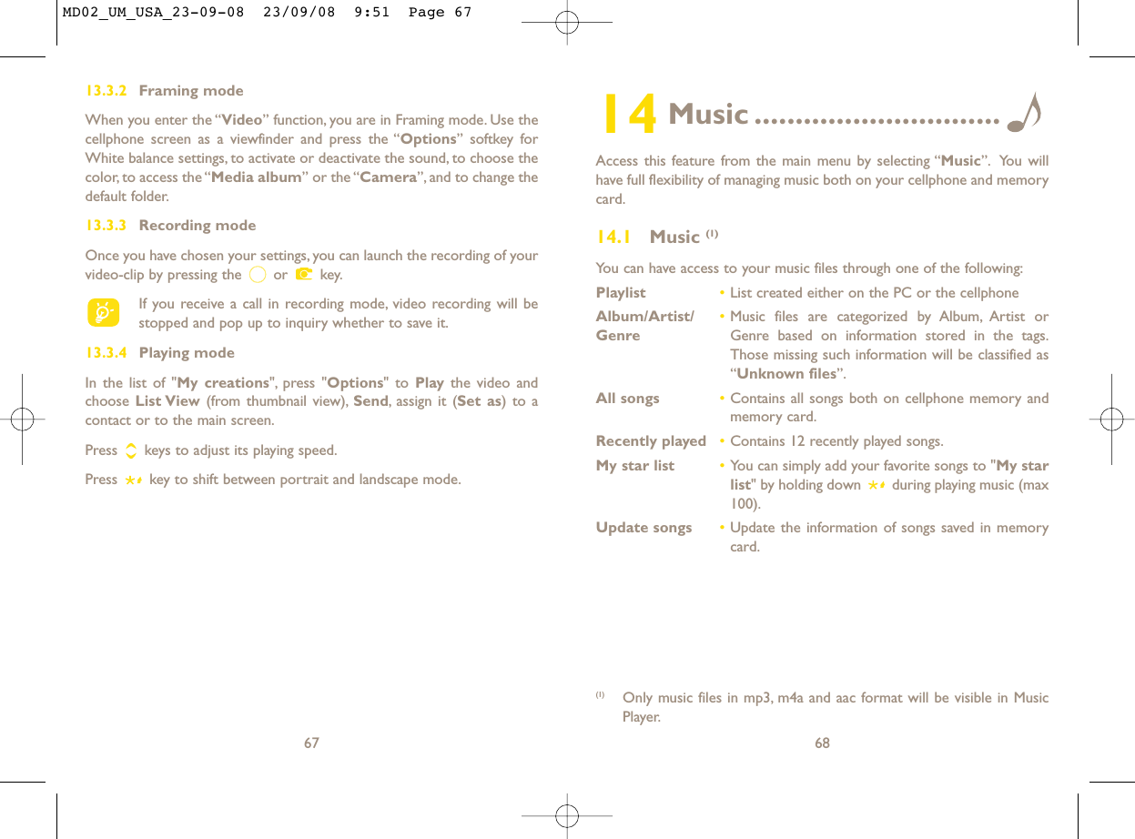 14 Music ..............................Access this feature from the main menu by selecting “Music”. You willhave full flexibility of managing music both on your cellphone and memorycard.14.1 Music (1)You can have access to your music files through one of the following:Playlist •List created either on the PC or the cellphoneAlbum/Artist/ •Music files are categorized by Album, Artist or Genre Genre based on information stored in the tags.Those missing such information will be classified as“Unknown files”.All songs •Contains all songs both on cellphone memory andmemory card.Recently played •Contains 12 recently played songs.My star list •You can simply add your favorite songs to &quot;My starlist&quot; by holding down  during playing music (max100).Update songs •Update the information of songs saved in memorycard.68(1) Only music files in mp3, m4a and aac format will be visible in MusicPlayer.6713.3.2 Framing modeWhen you enter the “Video” function, you are in Framing mode. Use thecellphone screen as a viewfinder and press the “Options” softkey forWhite balance settings, to activate or deactivate the sound, to choose thecolor, to access the “Media album” or the “Camera”, and to change thedefault folder.13.3.3 Recording modeOnce you have chosen your settings, you can launch the recording of yourvideo-clip by pressing the  or  key.If you receive a call in recording mode, video recording will bestopped and pop up to inquiry whether to save it.13.3.4 Playing modeIn the list of &quot;My creations&quot;, press &quot;Options&quot; to Play the video andchoose List View (from thumbnail view), Send, assign it (Set as) to acontact or to the main screen.Press  keys to adjust its playing speed.Press  key to shift between portrait and landscape mode.MD02_UM_USA_23-09-08  23/09/08  9:51  Page 67
