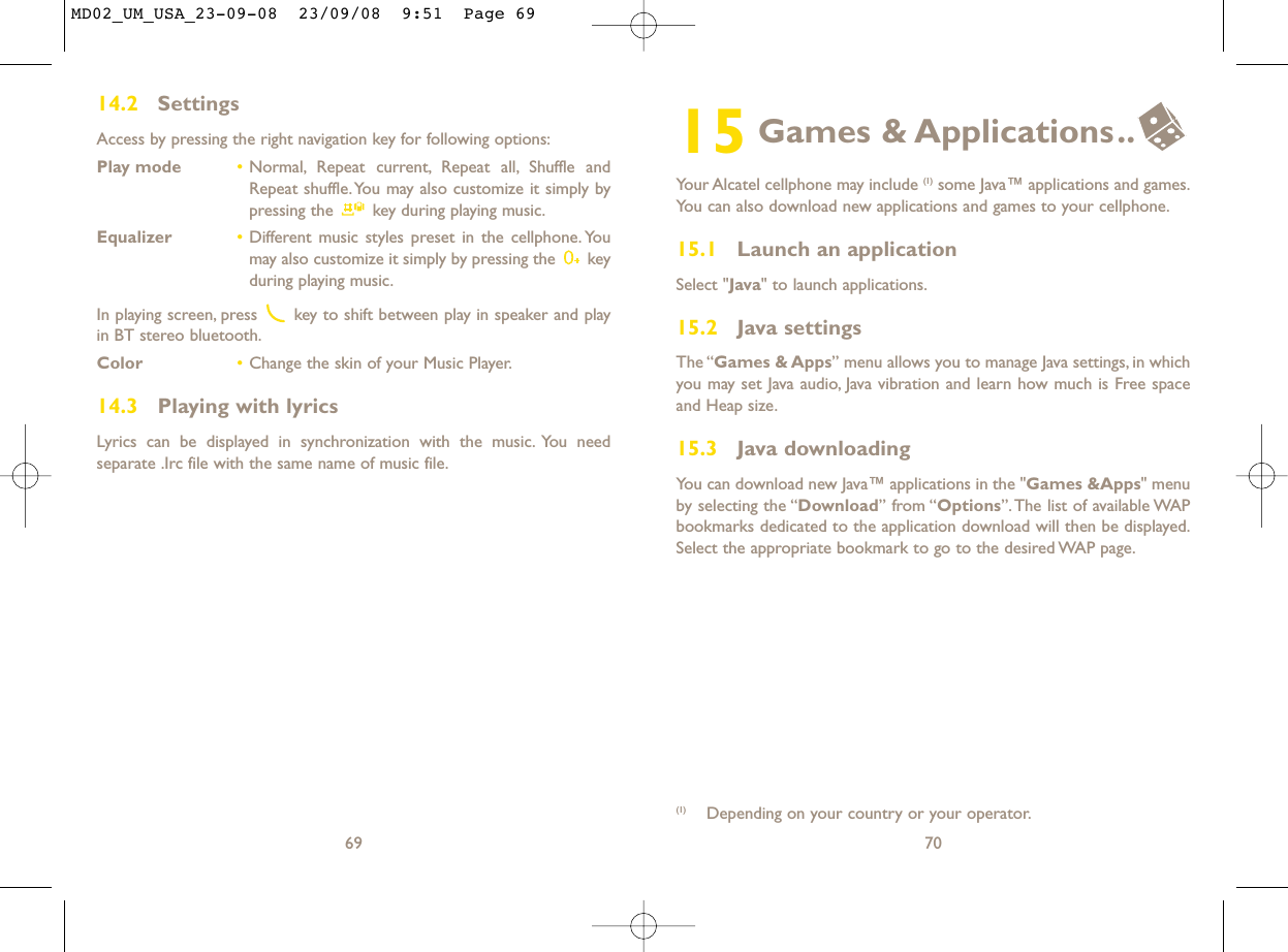 15 Games &amp; Applications..Your Alcatel cellphone may include (1) some Java™ applications and games.You can also download new applications and games to your cellphone.15.1 Launch an applicationSelect &quot;Java&quot; to launch applications.15.2 Java settingsThe “Games &amp; Apps” menu allows you to manage Java settings, in whichyou may set Java audio, Java vibration and learn how much is Free spaceand Heap size.15.3 Java downloadingYou can download new Java™ applications in the &quot;Games &amp;Apps&quot; menuby selecting the “Download” from “Options”. The list of available WAPbookmarks dedicated to the application download will then be displayed.Select the appropriate bookmark to go to the desired WAP page.70(1) Depending on your country or your operator.14.2 SettingsAccess by pressing the right navigation key for following options:Play mode •Normal, Repeat current, Repeat all, Shuffle andRepeat shuffle. You may also customize it simply bypressing the  key during playing music.Equalizer •Different music styles preset in the cellphone. Youmay also customize it simply by pressing the  keyduring playing music.In playing screen, press  key to shift between play in speaker and playin BT stereo bluetooth.Color •Change the skin of your Music Player.14.3 Playing with lyricsLyrics can be displayed in synchronization with the music. You needseparate .Irc file with the same name of music file.69MD02_UM_USA_23-09-08  23/09/08  9:51  Page 69