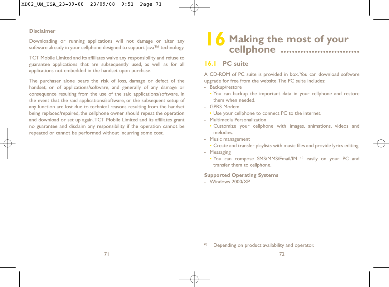 16 Making the most of your cellphone ............................16.1 PC suiteA CD-ROM of PC suite is provided in box.You can download softwareupgrade for free from the website.The PC suite includes:- Backup/restore•You can backup the important data in your cellphone and restorethem when needed.- GPRS Modem•Use your cellphone to connect PC to the internet.- Multimedia Personalization•Customize your cellphone with images, animations, videos andmelodies.- Music management•Create and transfer playlists with music files and provide lyrics editing.- Messaging•You can compose SMS/MMS/Email/IM (1) easily on your PC andtransfer them to cellphone.Supported Operating Systems- Windows 2000/XP72(1) Depending on product availability and operator.DisclaimerDownloading or running applications will not damage or alter anysoftware already in your cellphone designed to support Java™ technology.TCT Mobile Limited and its affiliates waive any responsibility and refuse toguarantee applications that are subsequently used, as well as for allapplications not embedded in the handset upon purchase.The purchaser alone bears the risk of loss, damage or defect of thehandset, or of applications/software, and generally of any damage orconsequence resulting from the use of the said applications/software. Inthe event that the said applications/software, or the subsequent setup ofany function are lost due to technical reasons resulting from the handsetbeing replaced/repaired, the cellphone owner should repeat the operationand download or set up again.TCT Mobile Limited and its affiliates grantno guarantee and disclaim any responsibility if the operation cannot berepeated or cannot be performed without incurring some cost.71MD02_UM_USA_23-09-08  23/09/08  9:51  Page 71