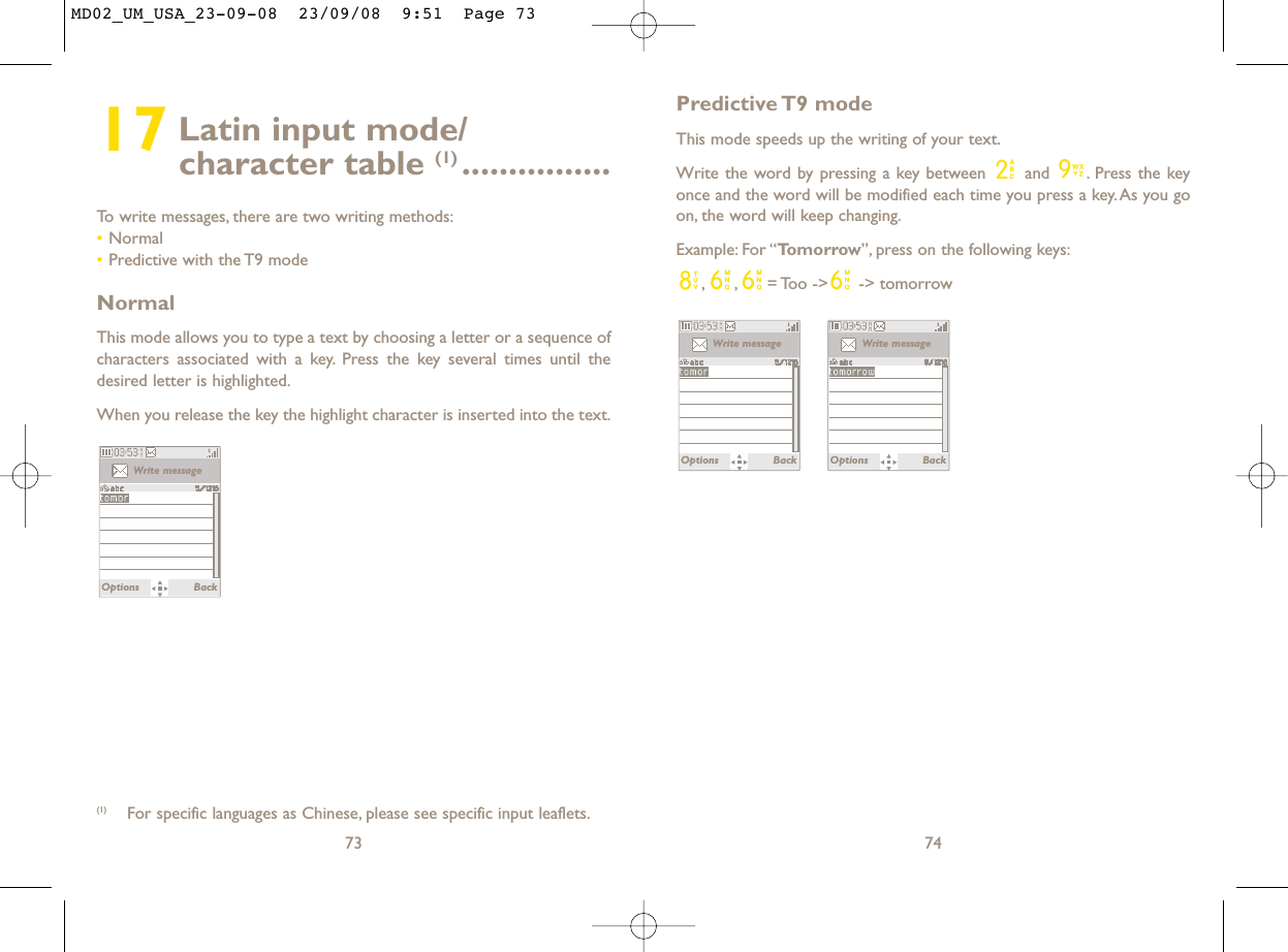 Predictive T9  modeThis mode speeds up the writing of your text.Write the word by pressing a key between  and  . Press the keyonce and the word will be modified each time you press a key. As you goon, the word will keep changing.Example: For “Tomorrow”, press on the following keys:, , = Too  -&gt;  -&gt; tomorrow74Write messageOptions BackWrite messageOptions Back17 Latin input mode/ character table (1) ................To write messages, there are two writing methods:•Normal •Predictive with the T9 modeNormalThis mode allows you to type a text by choosing a letter or a sequence ofcharacters associated with a key. Press the key several times until thedesired letter is highlighted.When you release the key the highlight character is inserted into the text.73Write messageOptions Back(1) For specific languages as Chinese, please see specific input leaflets.MD02_UM_USA_23-09-08  23/09/08  9:51  Page 73