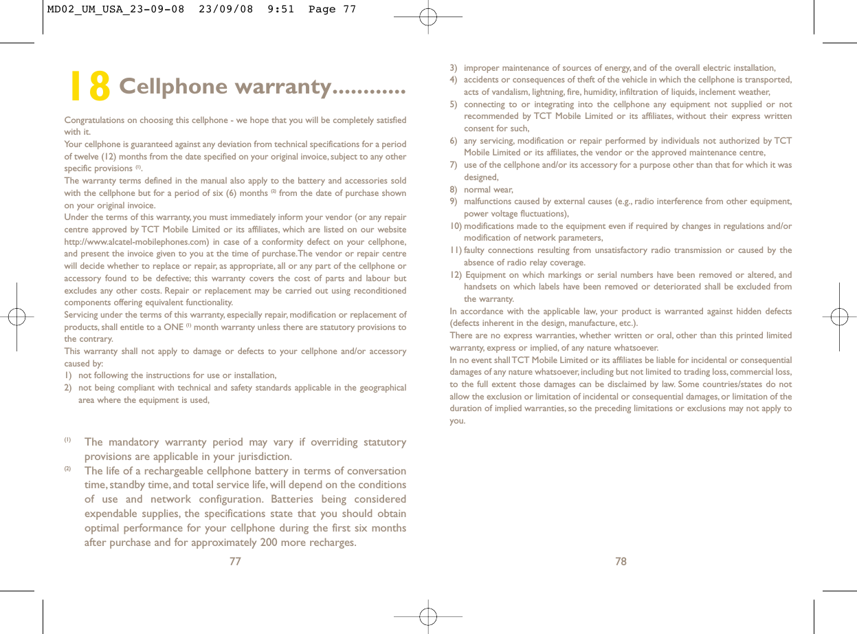 3) improper maintenance of sources of energy, and of the overall electric installation,4) accidents or consequences of theft of the vehicle in which the cellphone is transported,acts of vandalism, lightning, fire, humidity, infiltration of liquids, inclement weather,5) connecting to or integrating into the cellphone any equipment not supplied or notrecommended by TCT Mobile Limited or its affiliates, without their express writtenconsent for such,6) any servicing, modification or repair performed by individuals not authorized by TCTMobile Limited or its affiliates, the vendor or the approved maintenance centre,7) use of the cellphone and/or its accessory for a purpose other than that for which it wasdesigned,8) normal wear,9) malfunctions caused by external causes (e.g., radio interference from other equipment,power voltage fluctuations),10) modifications made to the equipment even if required by changes in regulations and/ormodification of network parameters,11) faulty connections resulting from unsatisfactory radio transmission or caused by theabsence of radio relay coverage.12) Equipment on which markings or serial numbers have been removed or altered, andhandsets on which labels have been removed or deteriorated shall be excluded fromthe warranty.In accordance with the applicable law, your product is warranted against hidden defects(defects inherent in the design, manufacture, etc.).There are no express warranties, whether written or oral, other than this printed limitedwarranty, express or implied, of any nature whatsoever.In no event shall TCT Mobile Limited or its affiliates be liable for incidental or consequentialdamages of any nature whatsoever, including but not limited to trading loss, commercial loss,to the full extent those damages can be disclaimed by law. Some countries/states do notallow the exclusion or limitation of incidental or consequential damages, or limitation of theduration of implied warranties, so the preceding limitations or exclusions may not apply toyou.7818 Cellphone warranty............Congratulations on choosing this cellphone - we hope that you will be completely satisfiedwith it.Your cellphone is guaranteed against any deviation from technical specifications for a periodof twelve (12) months from the date specified on your original invoice, subject to any otherspecific provisions (1).The warranty terms defined in the manual also apply to the battery and accessories soldwith the cellphone but for a period of six (6) months (2) from the date of purchase shownon your original invoice.Under the terms of this warranty, you must immediately inform your vendor (or any repaircentre approved by TCT Mobile Limited or its affiliates, which are listed on our websitehttp://www.alcatel-mobilephones.com) in case of a conformity defect on your cellphone,and present the invoice given to you at the time of purchase.The vendor or repair centrewill decide whether to replace or repair, as appropriate, all or any part of the cellphone oraccessory found to be defective; this warranty covers the cost of parts and labour butexcludes any other costs. Repair or replacement may be carried out using reconditionedcomponents offering equivalent functionality.Servicing under the terms of this warranty, especially repair, modification or replacement ofproducts, shall entitle to a ONE (1) month warranty unless there are statutory provisions tothe contrary.This warranty shall not apply to damage or defects to your cellphone and/or accessorycaused by:1) not following the instructions for use or installation,2) not being compliant with technical and safety standards applicable in the geographicalarea where the equipment is used,77(1) The mandatory warranty period may vary if overriding statutoryprovisions are applicable in your jurisdiction.(2) The life of a rechargeable cellphone battery in terms of conversationtime, standby time, and total service life, will depend on the conditionsof use and network configuration. Batteries being consideredexpendable supplies, the specifications state that you should obtainoptimal performance for your cellphone during the first six monthsafter purchase and for approximately 200 more recharges.MD02_UM_USA_23-09-08  23/09/08  9:51  Page 77