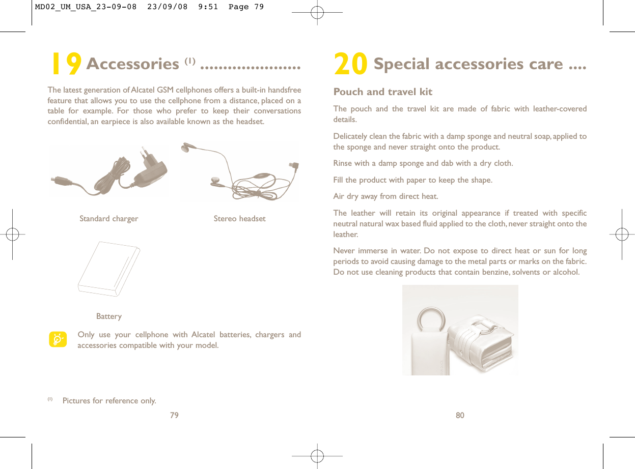 20 Special accessories care ....Pouch and travel kitThe pouch and the travel kit are made of fabric with leather-covereddetails.Delicately clean the fabric with a damp sponge and neutral soap, applied tothe sponge and never straight onto the product.Rinse with a damp sponge and dab with a dry cloth.Fill the product with paper to keep the shape.Air dry away from direct heat.The leather will retain its original appearance if treated with specificneutral natural wax based fluid applied to the cloth, never straight onto theleather.Never immerse in water. Do not expose to direct heat or sun for longperiods to avoid causing damage to the metal parts or marks on the fabric.Do not use cleaning products that contain benzine, solvents or alcohol.8019Accessories (1) ......................The latest generation of Alcatel GSM cellphones offers a built-in handsfreefeature that allows you to use the cellphone from a distance, placed on atable for example. For those who prefer to keep their conversationsconfidential, an earpiece is also available known as the headset.79Only use your cellphone with Alcatel batteries, chargers andaccessories compatible with your model.BatteryStereo headsetStandard charger (1) Pictures for reference only.MD02_UM_USA_23-09-08  23/09/08  9:51  Page 79