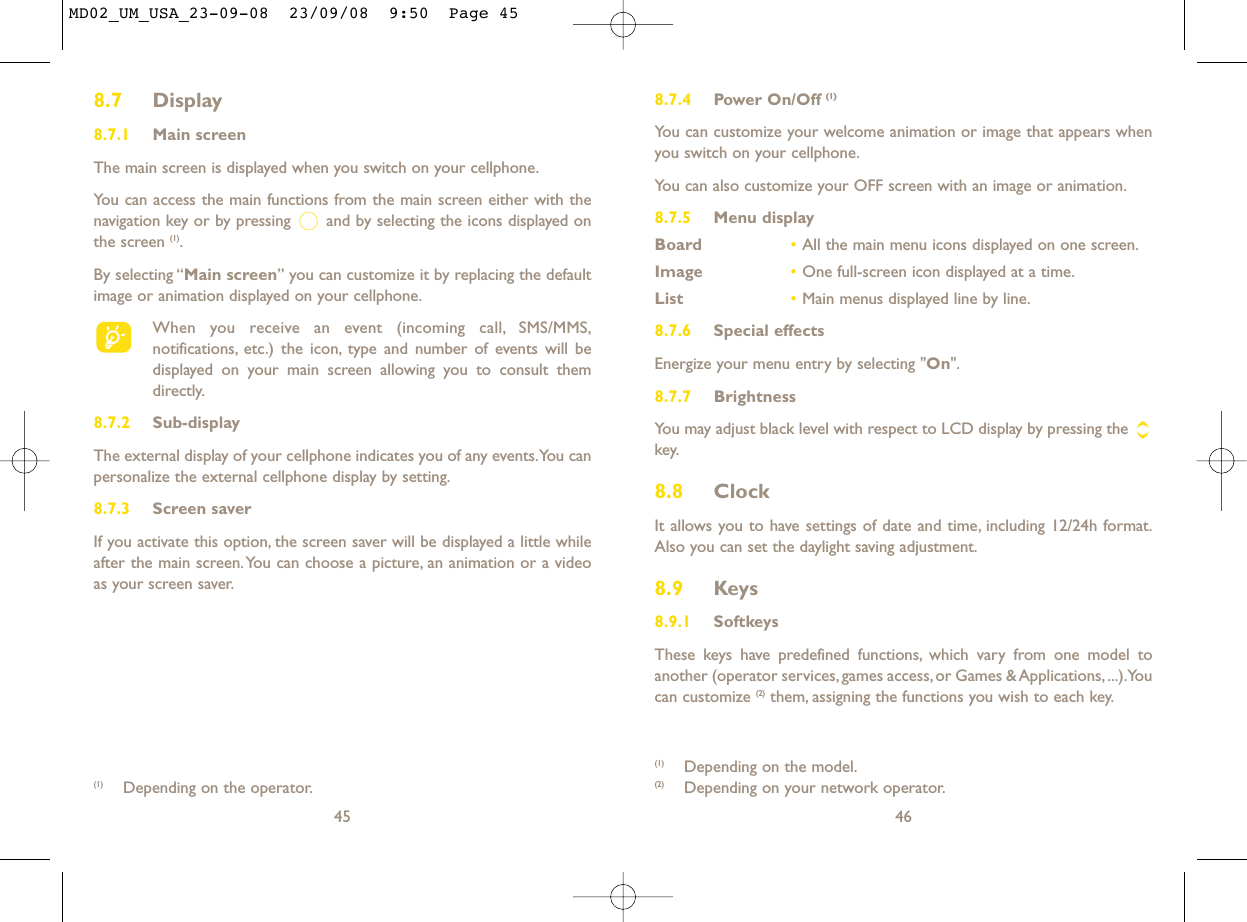 8.7.4 Power On/Off (1)You can customize your welcome animation or image that appears whenyou switch on your cellphone.You can also customize your OFF screen with an image or animation.8.7.5 Menu displayBoard •All the main menu icons displayed on one screen.Image •One full-screen icon displayed at a time.List •Main menus displayed line by line.8.7.6 Special effectsEnergize your menu entry by selecting &quot;On&quot;.8.7.7 BrightnessYou may adjust black level with respect to LCD display by pressing the key.8.8 ClockIt allows you to have settings of date and time, including 12/24h format.Also you can set the daylight saving adjustment.8.9 Keys8.9.1 SoftkeysThese keys have predefined functions, which vary from one model toanother (operator services, games access, or Games &amp; Applications, ...).Youcan customize (2) them, assigning the functions you wish to each key.46(1) Depending on the model.(2) Depending on your network operator.8.7 Display8.7.1 Main screenThe main screen is displayed when you switch on your cellphone.You can access the main functions from the main screen either with thenavigation key or by pressing  and by selecting the icons displayed onthe screen (1).By selecting “Main screen” you can customize it by replacing the defaultimage or animation displayed on your cellphone.When you receive an event (incoming call, SMS/MMS,notifications, etc.) the icon, type and number of events will bedisplayed on your main screen allowing you to consult themdirectly.8.7.2 Sub-displayThe external display of your cellphone indicates you of any events.You canpersonalize the external cellphone display by setting.8.7.3 Screen saver If you activate this option, the screen saver will be displayed a little whileafter the main screen.You can choose a picture, an animation or a videoas your screen saver.45(1) Depending on the operator.MD02_UM_USA_23-09-08  23/09/08  9:50  Page 45