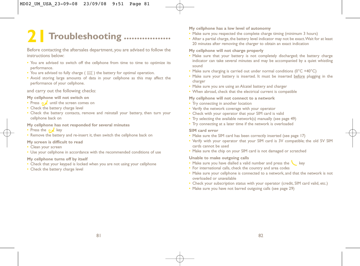 My cellphone has a low level of autonomy•Make sure you respected the complete charge timing (minimum 3 hours)•After a partial charge, the battery level indicator may not be exact.Wait for at least20 minutes after removing the charger to obtain an exact indicationMy cellphone will not charge properly•Make sure that your battery is not completely discharged; the battery chargeindicator can take several minutes and may be accompanied by a quiet whistlingsound•Make sure charging is carried out under normal conditions (0°C +40°C)•Make sure your battery is inserted. It must be inserted beforeplugging in thecharger•Make sure you are using an Alcatel battery and charger•When abroad, check that the electrical current is compatibleMy cellphone will not connect to a network•Try connecting in another location•Verify the network coverage with your operator•Check with your operator that your SIM card is valid•Try selecting the available network(s) manually (see page 49)•Try connecting at a later time if the network is overloadedSIM card error•Make sure the SIM card has been correctly inserted (see page 17)•Verify with your operator that your SIM card is 3V compatible; the old 5V SIMcards cannot be used•Make sure the chip on your SIM card is not damaged or scratchedUnable to make outgoing calls•Make sure you have dialled a valid number and press the  key•For international calls, check the country and area codes•Make sure your cellphone is connected to a network, and that the network is notoverloaded or unavailable•Check your subscription status with your operator (credit, SIM card valid, etc.)•Make sure you have not barred outgoing calls (see page 29)8221Troubleshooting ..................Before contacting the aftersales department, you are advised to follow theinstructions below:•You are advised to switch off the cellphone from time to time to optimize itsperformance.•You are advised to fully charge ( ) the battery for optimal operation.•Avoid storing large amounts of data in your cellphone as this may affect theperformance of your cellphone.and carry out the following checks:My cellphone will not switch on•Press  until the screen comes on•Check the battery charge level•Check the battery contacts, remove and reinstall your battery, then turn yourcellphone back onMy cellphone has not responded for several minutes•Press the  key•Remove the battery and re-insert it, then switch the cellphone back on My screen is difficult to read•Clean your screen•Use your cellphone in accordance with the recommended conditions of useMy cellphone turns off by itself•Check that your keypad is locked when you are not using your cellphone•Check the battery charge level81MD02_UM_USA_23-09-08  23/09/08  9:51  Page 81