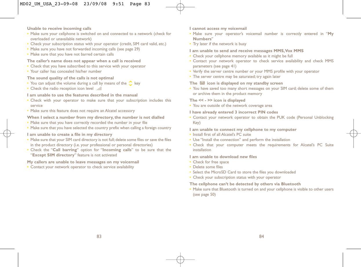 I cannot access my voicemail•Make sure your operator’s voicemail number is correctly entered in “MyNumbers”•Try later if the network is busyI am unable to send and receive messages MMS,Vox MMS•Check your cellphone memory available as it might be full•Contact your network operator to check service availability and check MMSparameters (see page 41)•Verify the server centre number or your MMS profile with your operator•The server centre may be saturated; try again laterThe  icon is displayed on my standby screen•You have saved too many short messages on your SIM card; delete some of themor archive them in the product memoryThe &lt;&lt; - &gt;&gt; icon is displayed•You are outside of the network coverage areaI have already entered 3 incorrect PIN codes•Contact your network operator to obtain the PUK code (Personal UnblockingKey)I am unable to connect my cellphone to my computer•Install first of all Alcatel’s PC suite•Use “Install the connection” and perform the installation•Check that your computer meets the requirements for Alcatel’s PC SuiteinstallationI am unable to download new files•Check for free space•Delete some files•Select the MicroSD Card to store the files you downloaded•Check your subscription status with your operatorThe cellphone can’t be detected by others via Bluetooth•Make sure that Bluetooth is turned on and your cellphone is visible to other users(see page 50) 84Unable to receive incoming calls•Make sure your cellphone is switched on and connected to a network (check foroverloaded or unavailable network)•Check your subscription status with your operator (credit, SIM card valid, etc.)•Make sure you have not forwarded incoming calls (see page 29)•Make sure that you have not barred certain callsThe caller’s name does not appear when a call is received•Check that you have subscribed to this service with your operator•Your caller has concealed his/her numberThe sound quality of the calls is not optimal•You can adjust the volume during a call by means of the  key•Check the radio reception icon level I am unable to use the features described in the manual•Check with your operator to make sure that your subscription includes thisservice•Make sure this feature does not require an Alcatel accessoryWhen I select a number from my directory, the number is not dialled•Make sure that you have correctly recorded the number in your file•Make sure that you have selected the country prefix when calling a foreign countryI am unable to create a file in my directory•Make sure that your SIM card directory is not full; delete some files or save the filesin the product directory (i.e. your professional or personal directories)•Check the “Call barring” option for “Incoming calls” to be sure that the“Except SIM directory” feature is not activatedMy callers are unable to leave messages on my voicemail•Contact your network operator to check service availability83MD02_UM_USA_23-09-08  23/09/08  9:51  Page 83