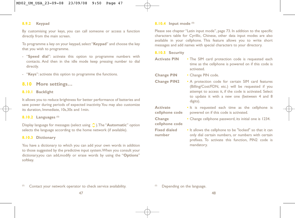 8.10.4 Input mode (1)Please see chapter “Latin input mode”, page 73. In addition to the specificcharacters table for Cyrillic, Chinese, other data input modes are alsoavailable in your cellphone. This feature allows you to write shortmessages and add names with special characters to your directory.8.10.5 SecurityActivate PIN •The SIM card protection code is requested eachtime as the cellphone is powered on if this code isactivated.Change PIN •Change PIN code.Change PIN2 •A protection code for certain SIM card features(Billing/Cost/FDN, etc.) will be requested if youattempt to access it, if the code is activated. Selectto update it with a new one (between 4 and 8digits).Activate   •It is requested each time as the cellphone is cellphone code powered on if this code is activated.Change  •Change cellphone password, its initial one is 1234.cellphone codeFixed dialed  •It allows the cellphone to be &quot;locked&quot; so that it can number only dial certain numbers, or numbers with certainprefixes. To activate this function, PIN2 code ismandatory.48(1) Depending on the language.8.9.2 KeypadBy customising your keys, you can call someone or access a functiondirectly from the main screen.To programme a key on your keypad, select “Keypad” and choose the keythat you wish to programme.-“Speed dial”: activate this option to programme numbers withcontacts. And then in the idle mode keep pressing number to dialdirectly.-“Keys”: activate this option to programme the functions.8.10 More settings…8.10.1 BacklightIt allows you to reduce brightness for better performance of batteries andsave power during periods of expected inactivity.You may also customizeits duration, Immediate, 10s,30s and 1min.8.10.2 Languages (1)Display language for messages (select using  ).The “Automatic” optionselects the language according to the home network (if available).8.10.3 DictionaryYou have a dictionary to which you can add your own words in additionto those suggested by the predictive input system.When you consult yourdictionary,you can add,modify or erase words by using the “Options”softkey.47(1) Contact your network operator to check service availability.MD02_UM_USA_23-09-08  23/09/08  9:50  Page 47