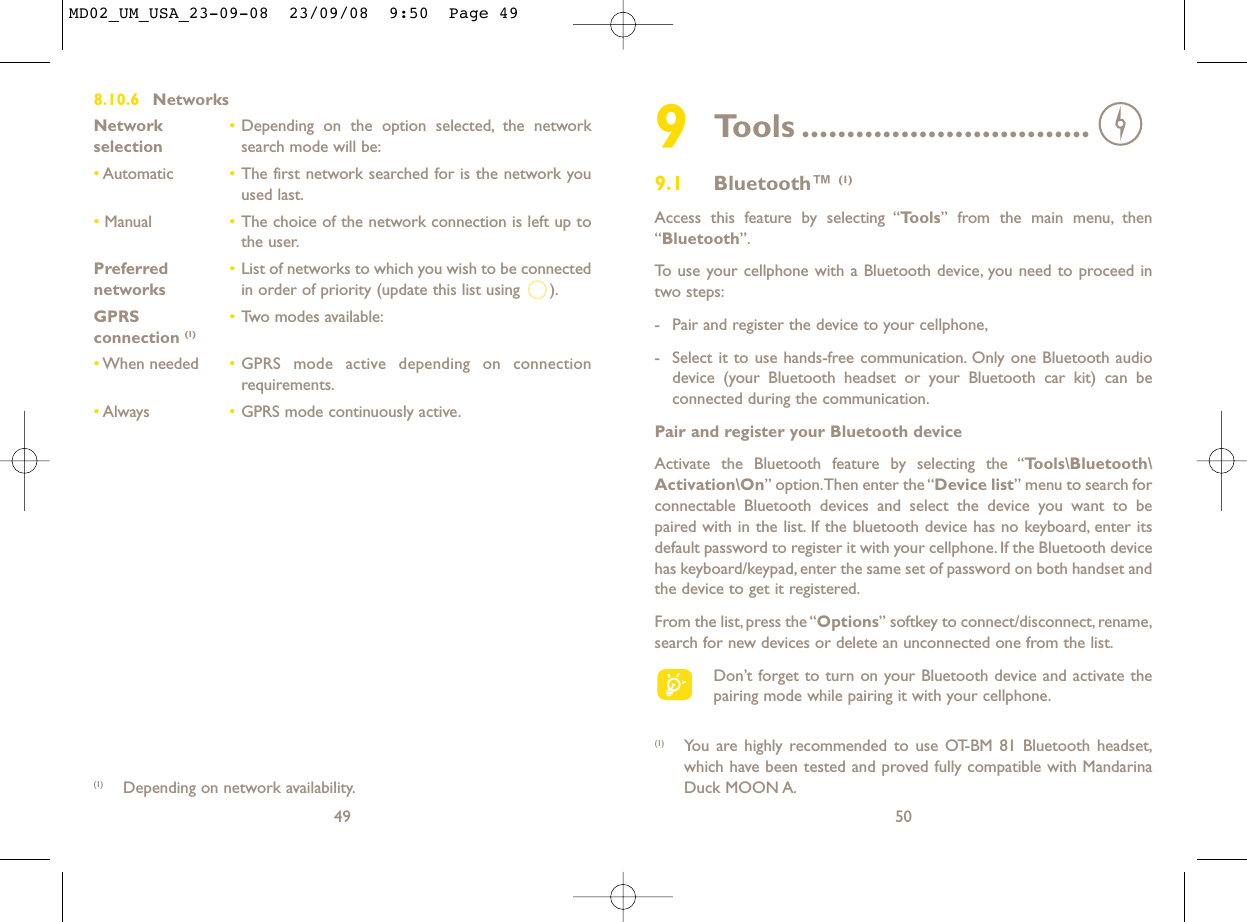 509Tools ................................9.1 Bluetooth™ (1)Access this feature by selecting “Tools” from the main menu, then“Bluetooth”.To use your cellphone with a Bluetooth device, you need to proceed intwo steps:- Pair and register the device to your cellphone,- Select it to use hands-free communication. Only one Bluetooth audiodevice (your Bluetooth headset or your Bluetooth car kit) can beconnected during the communication.Pair and register your Bluetooth deviceActivate the Bluetooth feature by selecting the “Tools\Bluetooth\Activation\On” option.Then enter the “Device list” menu to search forconnectable Bluetooth devices and select the device you want to bepaired with in the list. If the bluetooth device has no keyboard, enter itsdefault password to register it with your cellphone. If the Bluetooth devicehas keyboard/keypad, enter the same set of password on both handset andthe device to get it registered.From the list,press the “Options” softkey to connect/disconnect,rename,search for new devices or delete an unconnected one from the list.Don’t forget to turn on your Bluetooth device and activate thepairing mode while pairing it with your cellphone.(1) You are highly recommended to use OT-BM 81 Bluetooth headset,which have been tested and proved fully compatible with MandarinaDuck MOON A.8.10.6 NetworksNetwork  •Depending on the option selected, the network selection search mode will be:•Automatic •The first network searched for is the network youused last.•Manual •The choice of the network connection is left up tothe user.Preferred  •List of networks to which you wish to be connected networks in order of priority (update this list using  ).GPRS  •Two modes available:connection (1)•When needed •GPRS mode active depending on connectionrequirements.•Always •GPRS mode continuously active.49(1) Depending on network availability.MD02_UM_USA_23-09-08  23/09/08  9:50  Page 49