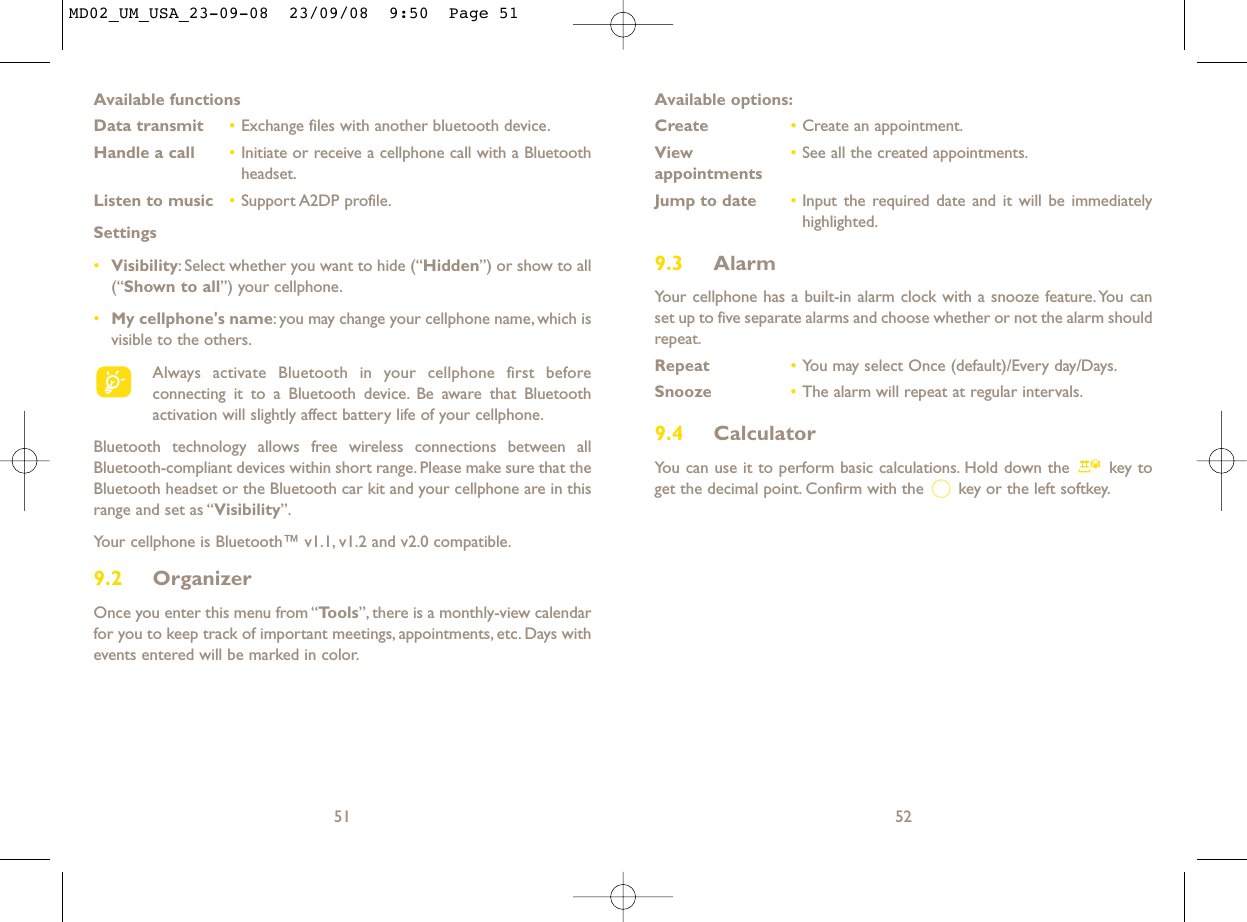 Available options:Create •Create an appointment.View  •See all the created appointments.appointmentsJump to date •Input the required date and it will be immediatelyhighlighted.9.3 AlarmYour cellphone has a built-in alarm clock with a snooze feature.You canset up to five separate alarms and choose whether or not the alarm shouldrepeat.Repeat •You may select Once (default)/Every day/Days.Snooze •The alarm will repeat at regular intervals.9.4 CalculatorYou can use it to perform basic calculations. Hold down the  key toget the decimal point. Confirm with the  key or the left softkey.52Available functionsData transmit •Exchange files with another bluetooth device.Handle a call •Initiate or receive a cellphone call with a Bluetoothheadset.Listen to music •Support A2DP profile.Settings •Visibility: Select whether you want to hide (“Hidden”) or show to all(“Shown to all”) your cellphone.•My cellphone&apos;s name: you may change your cellphone name, which isvisible to the others.Always activate Bluetooth in your cellphone first beforeconnecting it to a Bluetooth device. Be aware that Bluetoothactivation will slightly affect battery life of your cellphone.Bluetooth technology allows free wireless connections between allBluetooth-compliant devices within short range. Please make sure that theBluetooth headset or the Bluetooth car kit and your cellphone are in thisrange and set as “Visibility”.Your cellphone is Bluetooth™ v1.1, v1.2 and v2.0 compatible.9.2 OrganizerOnce you enter this menu from “Tools”, there is a monthly-view calendarfor you to keep track of important meetings, appointments, etc. Days withevents entered will be marked in color.51MD02_UM_USA_23-09-08  23/09/08  9:50  Page 51