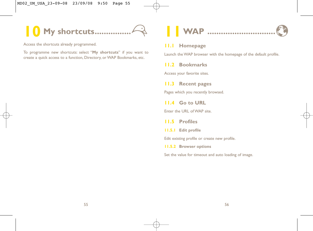 11WAP ..............................11.1 HomepageLaunch the WAP browser with the homepage of the default profile.11.2 BookmarksAccess your favorite sites.11.3 Recent pagesPages which you recently browsed.11.4 Go to URLEnter the URL of WAP site.11.5 Profiles11.5.1 Edit profileEdit existing profile or create new profile.11.5.2 Browser optionsSet the value for timeout and auto loading of image.5610 My shortcuts................Access the shortcuts already programmed.To programme new shortcuts: select “My shortcuts” if you want tocreate a quick access to a function, Directory, or WAP Bookmarks, etc.55MD02_UM_USA_23-09-08  23/09/08  9:50  Page 55