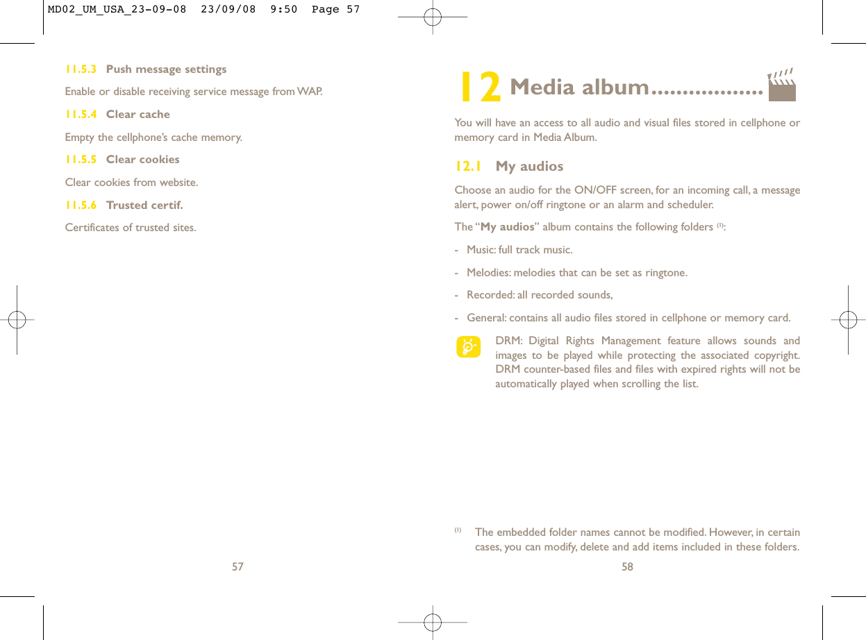 12 Media album..................You will have an access to all audio and visual files stored in cellphone ormemory card in Media Album.12.1 My audiosChoose an audio for the ON/OFF screen, for an incoming call, a messagealert, power on/off ringtone or an alarm and scheduler.The “My audios” album contains the following folders (1):- Music: full track music.- Melodies: melodies that can be set as ringtone.- Recorded: all recorded sounds,- General: contains all audio files stored in cellphone or memory card.DRM: Digital Rights Management feature allows sounds andimages to be played while protecting the associated copyright.DRM counter-based files and files with expired rights will not beautomatically played when scrolling the list.58(1) The embedded folder names cannot be modified. However, in certaincases, you can modify, delete and add items included in these folders.11.5.3 Push message settingsEnable or disable receiving service message from WAP.11.5.4 Clear cacheEmpty the cellphone’s cache memory.11.5.5 Clear cookiesClear cookies from website.11.5.6 Trusted certif.Certificates of trusted sites.57MD02_UM_USA_23-09-08  23/09/08  9:50  Page 57