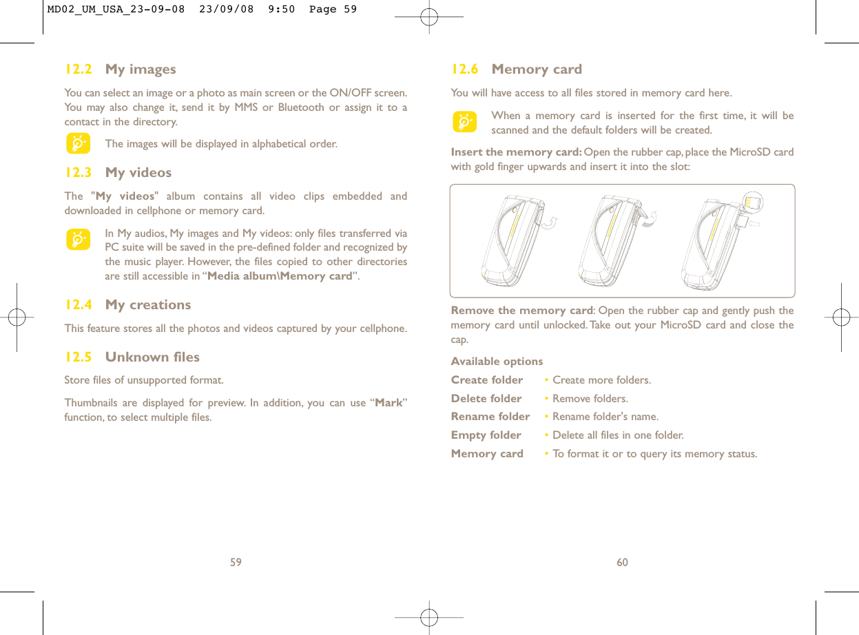 12.6 Memory cardYou will have access to all files stored in memory card here.When a memory card is inserted for the first time, it will bescanned and the default folders will be created.Insert the memory card: Open the rubber cap, place the MicroSD cardwith gold finger upwards and insert it into the slot:60Remove the memory card: Open the rubber cap and gently push thememory card until unlocked. Take out your MicroSD card and close thecap.Available optionsCreate folder •Create more folders.Delete folder •Remove folders.Rename folder •Rename folder&apos;s name.Empty folder •Delete all files in one folder.Memory card  •To format it or to query its memory status.12.2 My imagesYou can select an image or a photo as main screen or the ON/OFF screen.You may also change it, send it by MMS or Bluetooth or assign it to acontact in the directory.The images will be displayed in alphabetical order.12.3 My videosThe &quot;My videos&quot; album contains all video clips embedded anddownloaded in cellphone or memory card.In My audios, My images and My videos: only files transferred viaPC suite will be saved in the pre-defined folder and recognized bythe music player. However, the files copied to other directoriesare still accessible in “Media album\Memory card”.12.4 My creationsThis feature stores all the photos and videos captured by your cellphone.12.5 Unknown filesStore files of unsupported format.Thumbnails are displayed for preview. In addition, you can use “Mark”function, to select multiple files.59MD02_UM_USA_23-09-08  23/09/08  9:50  Page 59