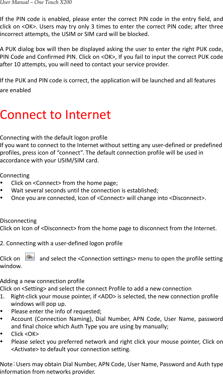 User Manual – One Touch X200IfthePINcodeisenabled,pleaseenterthecorrectPINcodeintheentryfield,andclickon&lt;OK&gt;.Usersmaytryonly3timestoenterthecorrectPINcode;afterthreeincorrectattempts,theUSIMorSIMcardwillbeblocked.APUKdialogboxwillthenbedisplayedaskingtheusertoentertherightPUKcode,PINCodeandConfirmedPIN.Clickon&lt;OK&gt;,IfyoufailtoinputthecorrectPUKcodeafter10attempts,youwillneedtocontactyourserviceprovider.IfthePUKandPINcodeiscorrect,theapplicationwillbelaunchedandallfeaturesareenabledConnecttoInternetConnectingwiththedefaultlogonprofileIfyouwanttoconnecttotheInternetwithoutsettinganyuser‐definedorpredefinedprofiles,pressiconof“connect”.ThedefaultconnectionprofilewillbeusedinaccordancewithyourUSIM/SIMcard.Connectingy Clickon&lt;Connect&gt;fromthehomepage;y Waitseveralsecondsuntiltheconnectionisestablished;y Onceyouareconnected,Iconof&lt;Connect&gt;willchangeinto&lt;Disconnect&gt;.DisconnectingClickonIconof&lt;Disconnect&gt;fromthehomepagetodisconnectfromtheInternet.2.Connectingwithauser‐definedlogonprofileClickonandselectthe&lt;Connectionsettings&gt;menutoopentheprofilesettingwindow.AddinganewconnectionprofileClickon&lt;Setting&gt;andselecttheconnectProfiletoaddanewconnection1. Right‐clickyourmousepointer,if&lt;ADD&gt;isselected,thenewconnectionprofilewindowswillpopup.y Pleaseentertheinfoofrequested;y Account(ConnectionNaming),DialNumber,APNCode,UserName,passwordandfinalchoicewhichAuthTypeyouareusingbymanually;y Click&lt;OK&gt;y Pleaseselectyoupreferrednetworkandrightclickyourmousepointer,Clickon&lt;Activate&gt;todefaultyourconnectionsetting.Note：UsersmayobtainDialNumber,APNCode,UserName,PasswordandAuthtypeinformationfromnetworksprovider.