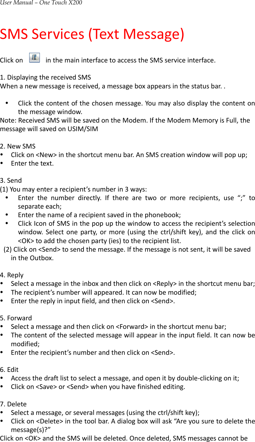 User Manual – One Touch X200SMSServices(TextMessage)ClickoninthemaininterfacetoaccesstheSMSserviceinterface.1.DisplayingthereceivedSMSWhenanewmessageisreceived,amessageboxappearsinthestatusbar..y Clickthecontentofthechosenmessage.Youmayalsodisplaythecontentonthemessagewindow.Note:ReceivedSMSwillbesavedontheModem.IftheModemMemoryisFull,themessagewillsavedonUSIM/SIM2.NewSMSy Clickon&lt;New&gt;intheshortcutmenubar.AnSMScreationwindowwillpopup;y Enterthetext.3.Send(1)Youmayenterarecipient’snumberin3ways:y Enterthenumberdirectly.Iftherearetwoormorerecipients,use“;”toseparateeach;y Enterthenameofarecipientsavedinthephonebook;y ClickIconofSMSinthepopupthewindowtoaccesstherecipient’sselectionwindow.Selectoneparty,ormore(usingthectrl/shiftkey),andtheclickon&lt;OK&gt;toaddthechosenparty(ies)totherecipientlist.(2)Clickon&lt;Send&gt;tosendthemessage.Ifthemessageisnotsent,itwillbesavedintheOutbox.4.Replyy Selectamessageintheinboxandthenclickon&lt;Reply&gt;intheshortcutmenubar;y Therecipient’snumberwillappeared.Itcannowbemodified;y Enterthereplyininputfield,andthenclickon&lt;Send&gt;.5.Forwardy Selectamessageandthenclickon&lt;Forward&gt;intheshortcutmenubar;y Thecontentoftheselectedmessagewillappearintheinputfield.Itcannowbemodified;y Entertherecipient’snumberandthenclickon&lt;Send&gt;.6.Edity Accessthedraftlisttoselectamessage,andopenitbydouble‐clickingonit;y Clickon&lt;Save&gt;or&lt;Send&gt;whenyouhavefinishedediting.7.Deletey Selectamessage,orseveralmessages(usingthectrl/shiftkey);y Clickon&lt;Delete&gt;inthetoolbar.Adialogboxwillask“Areyousuretodeletethemessage(s)?”Clickon&lt;OK&gt;andtheSMSwillbedeleted.Oncedeleted,SMSmessagescannotbe